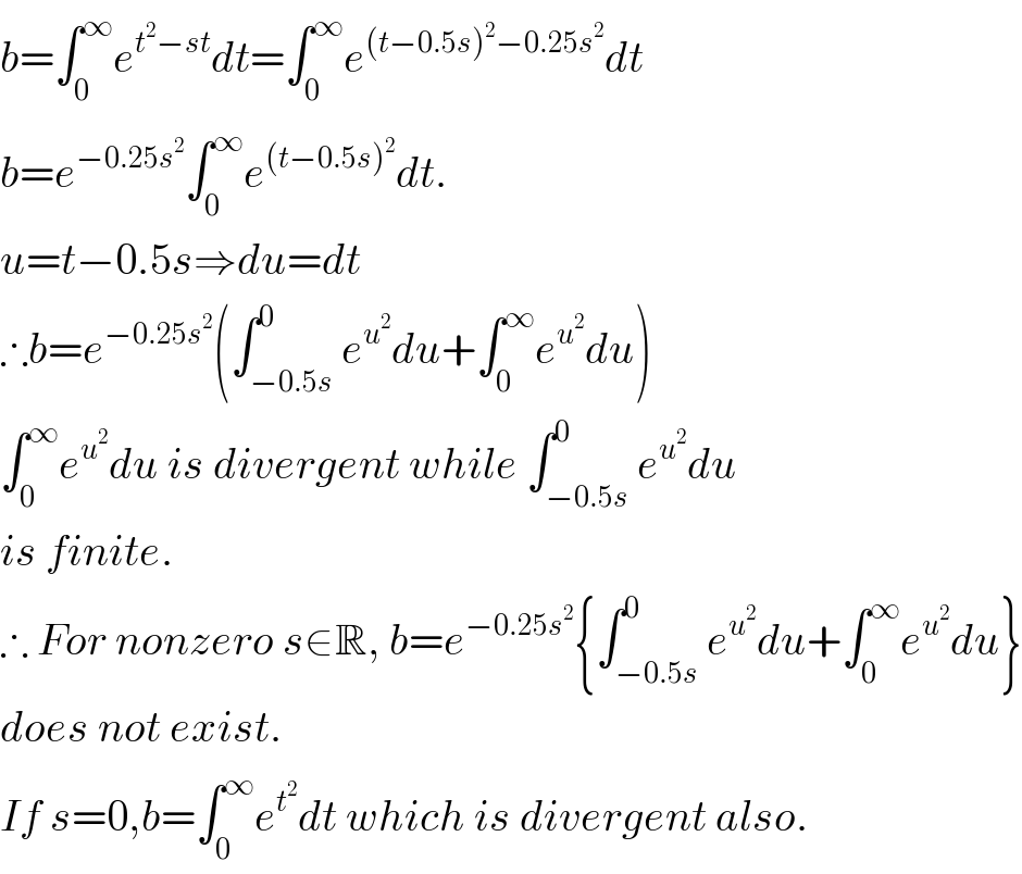 b=∫_0 ^∞ e^(t^2 −st) dt=∫_0 ^∞ e^((t−0.5s)^2 −0.25s^2 ) dt  b=e^(−0.25s^2 ) ∫_0 ^∞ e^((t−0.5s)^2 ) dt.  u=t−0.5s⇒du=dt  ∴b=e^(−0.25s^2 ) (∫_(−0.5s) ^0 e^u^2  du+∫_0 ^∞ e^u^2  du)  ∫_0 ^∞ e^u^2  du is divergent while ∫_(−0.5s) ^0 e^u^2  du  is finite.  ∴ For nonzero s∈R, b=e^(−0.25s^2 ) {∫_(−0.5s) ^0 e^u^2  du+∫_0 ^∞ e^u^2  du}  does not exist.   If s=0,b=∫_0 ^∞ e^t^2  dt which is divergent also.  
