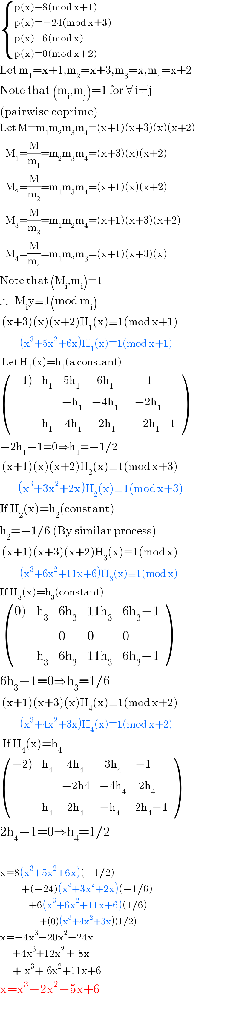  { ((p(x)≡8(mod x+1))),((p(x)≡−24(mod x+3))),((p(x)≡6(mod x))),((p(x)≡0(mod x+2))) :}  Let m_1 =x+1,m_2 =x+3,m_3 =x,m_4 =x+2  Note that (m_i ,m_j )=1 for ∀ i≠j  (pairwise coprime)  Let M=m_1 m_2 m_3 m_4 =(x+1)(x+3)(x)(x+2)     M_1 =(M/m_1 )=m_2 m_3 m_4 =(x+3)(x)(x+2)     M_2 =(M/m_2 )=m_1 m_3 m_4 =(x+1)(x)(x+2)     M_3 =(M/m_3 )=m_1 m_2 m_4 =(x+1)(x+3)(x+2)     M_4 =(M/m_4 )=m_1 m_2 m_3 =(x+1)(x+3)(x)  Note that (M_i ,m_i )=1  ∴   M_i y≡1(mod m_i )   (x+3)(x)(x+2)H_1 (x)≡1(mod x+1)             (x^3 +5x^2 +6x)H_1 (x)≡1(mod x+1)   Let H_1 (x)=h_1 (a constant)   (((−1)),h_1 ,( 5h_1 ),(   6h_1 ),(     −1)),(,,(−h_1 ),(−4h_1 ),(    −2h_1 )),(,h_1 ,(  4h_1 ),(    2h_1 ),(   −2h_1 −1)) )   −2h_1 −1=0⇒h_1 =−1/2   (x+1)(x)(x+2)H_2 (x)≡1(mod x+3)            (x^3 +3x^2 +2x)H_2 (x)≡1(mod x+3)  If H_2 (x)=h_2 (constant)  h_2 =−1/6 (By similar process)   (x+1)(x+3)(x+2)H_3 (x)≡1(mod x)             (x^3 +6x^2 +11x+6)H_3 (x)≡1(mod x)  If H_3 (x)=h_3 (constant)    (((0)),h_3 ,(6h_3 ),(11h_3 ),(6h_3 −1)),(,,0,0,0),(,h_3 ,(6h_3 ),(11h_3 ),(6h_3 −1)) )  6h_3 −1=0⇒h_3 =1/6   (x+1)(x+3)(x)H_4 (x)≡1(mod x+2)             (x^3 +4x^2 +3x)H_4 (x)≡1(mod x+2)   If H_4 (x)=h_4    (((−2)),h_4 ,(   4h_4 ),(   3h_4 ),(−1)),(,,(−2h4),(−4h_4 ),(  2h_4 )),(,h_4 ,(   2h_4 ),(−h_4 ),(2h_4 −1)) )  2h_4 −1=0⇒h_4 =1/2    x=8(x^3 +5x^2 +6x)(−1/2)              +(−24)(x^3 +3x^2 +2x)(−1/6)                  +6(x^3 +6x^2 +11x+6)(1/6)                        +(0)(x^3 +4x^2 +3x)(1/2)  x=−4x^3 −20x^2 −24x         +4x^3 +12x^2  +  8x         +  x^3 +  6x^2 +11x+6  x=x^3 −2x^2 −5x+6  