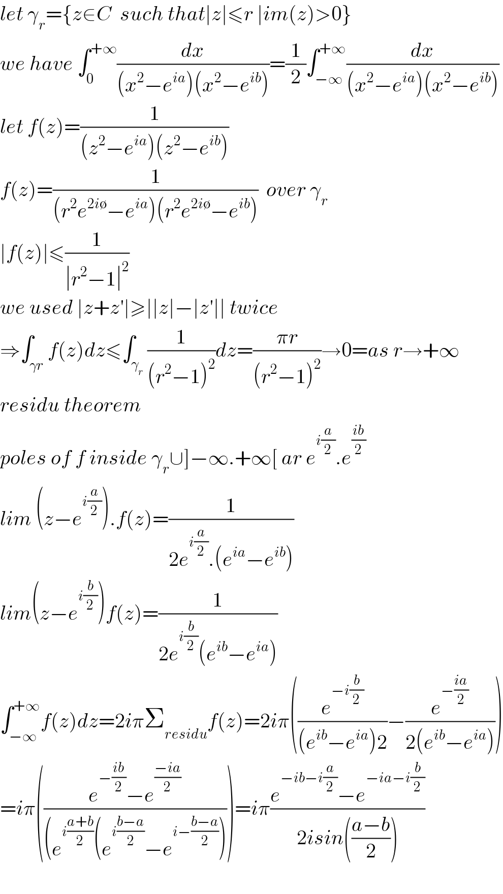 let γ_r ={z∈C  such that∣z∣≤r ∣im(z)>0}  we have ∫_0 ^(+∞) (dx/((x^2 −e^(ia) )(x^2 −e^(ib) )))=(1/2)∫_(−∞) ^(+∞) (dx/((x^2 −e^(ia) )(x^2 −e^(ib) )))  let f(z)=(1/((z^2 −e^(ia) )(z^2 −e^(ib) )))  f(z)=(1/((r^2 e^(2i∅) −e^(ia) )(r^2 e^(2i∅) −e^(ib) )))  over γ_r   ∣f(z)∣≤(1/(∣r^2 −1∣^2 ))  we used ∣z+z′∣≥∣∣z∣−∣z′∣∣ twice  ⇒∫_(γr) f(z)dz≤∫_γ_r  (1/((r^2 −1)^2 ))dz=((πr)/((r^2 −1)^2 ))→0=as r→+∞  residu theorem  poles of f inside γ_r ∪]−∞.+∞[ ar e^(i(a/2)) .e^((ib)/2)   lim (z−e^(i(a/2)) ).f(z)=(1/(2e^(i(a/2)) .(e^(ia) −e^(ib) )))  lim(z−e^(i(b/2)) )f(z)=(1/(2e^(i(b/2)) (e^(ib) −e^(ia) )))  ∫_(−∞) ^(+∞) f(z)dz=2iπΣ_(residu) f(z)=2iπ((e^(−i(b/2)) /((e^(ib) −e^(ia) )2))−(e^(−((ia)/2)) /(2(e^(ib) −e^(ia) ))))  =iπ(((e^(−((ib)/2)) −e^((−ia)/2) )/((e^(i((a+b)/2)) (e^(i((b−a)/2)) −e^(i−((b−a)/2)) ))))=iπ((e^(−ib−i(a/2)) −e^(−ia−i(b/2)) )/(2isin(((a−b)/2))))    