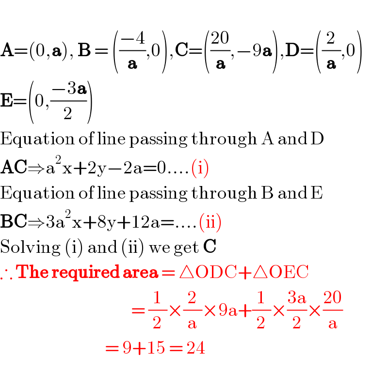  A=(0,a), B = (((−4)/a),0),C=(((20)/a),−9a),D=((2/a),0)  E=(0,((−3a)/2))   Equation of line passing through A and D  AC⇒a^2 x+2y−2a=0....(i)  Equation of line passing through B and E  BC⇒3a^2 x+8y+12a=....(ii)  Solving (i) and (ii) we get C  ∴ The required area = △ODC+△OEC                                               = (1/2)×(2/a)×9a+(1/2)×((3a)/2)×((20)/a)                                      = 9+15 = 24  