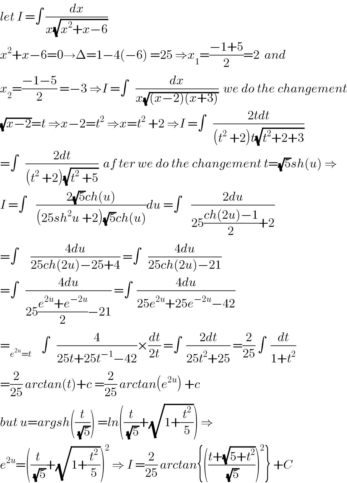 let I =∫ (dx/(x(√(x^2 +x−6))))  x^2 +x−6=0→Δ=1−4(−6) =25 ⇒x_1 =((−1+5)/2)=2  and   x_2 =((−1−5)/2) =−3 ⇒I =∫   (dx/(x(√((x−2)(x+3)))))  we do the changement  (√(x−2))=t ⇒x−2=t^2  ⇒x=t^2  +2 ⇒I =∫   ((2tdt)/((t^2  +2)t(√(t^2 +2+3))))  =∫   ((2dt)/((t^2  +2)(√(t^2  +5))))  af ter we do the changement t=(√5)sh(u) ⇒  I =∫    ((2(√5)ch(u))/((25sh^2 u +2)(√5)ch(u)))du =∫    ((2du)/(25((ch(2u)−1)/2)+2))  =∫     ((4du)/(25ch(2u)−25+4)) =∫   ((4du)/(25ch(2u)−21))  =∫   ((4du)/(25((e^(2u) +e^(−2u) )/2)−21)) =∫  ((4du)/(25e^(2u) +25e^(−2u) −42))  =_(e^(2u) =t)     ∫   (4/(25t+25t^(−1) −42))×(dt/(2t)) =∫  ((2dt)/(25t^2 +25)) =(2/(25)) ∫  (dt/(1+t^2 ))  =(2/(25)) arctan(t)+c =(2/(25)) arctan(e^(2u) ) +c  but u=argsh((t/(√5))) =ln((t/(√5))+(√(1+(t^2 /5)))) ⇒   e^(2u) =((t/(√5))+(√(1+(t^2 /5))))^2  ⇒ I =(2/(25)) arctan{(((t+(√(5+t^2 )))/(√5)))^2 } +C  