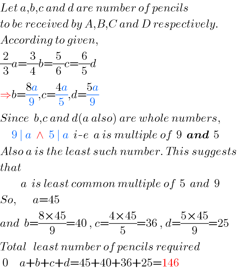 Let a,b,c and d are number of pencils   to be received by A,B,C and D respectively.  According to given,  (2/3)a=(3/4)b=(5/6)c=(6/5)d  ⇒b=((8a)/9),c=((4a)/5),d=((5a)/9)  Since  b,c and d(a also) are whole numbers,       9 ∣ a  ∧  5 ∣ a  i-e  a is multiple of  9  and  5  Also a is the least such number. This suggests  that              a  is least common multiple of  5  and  9  So,       a=45  and  b=((8×45)/9)=40 , c=((4×45)/5)=36 , d=((5×45)/9)=25  Total   least number of pencils required   0     a+b+c+d=45+40+36+25=146  