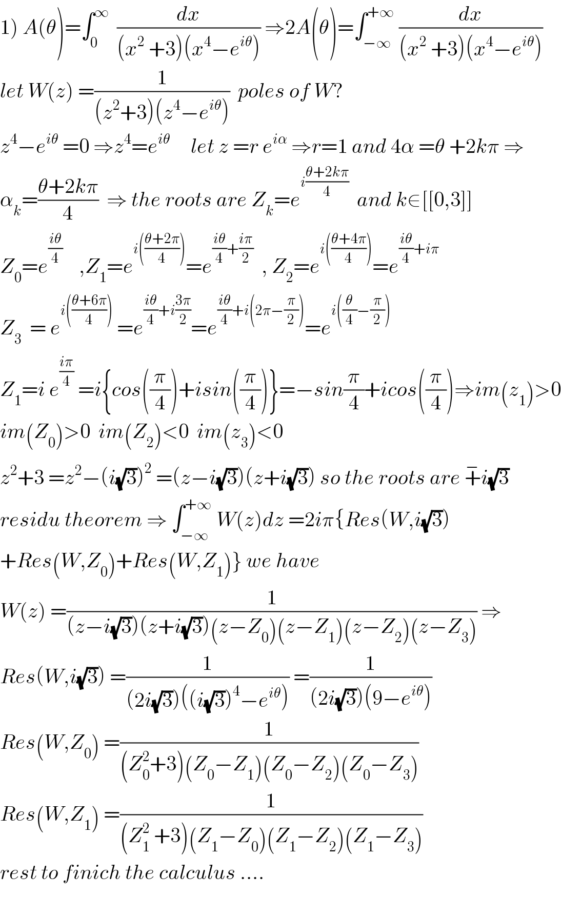 1) A(θ)=∫_0 ^∞   (dx/((x^2  +3)(x^4 −e^(iθ) ))) ⇒2A(θ)=∫_(−∞) ^(+∞)  (dx/((x^2  +3)(x^4 −e^(iθ) )))  let W(z) =(1/((z^2 +3)(z^4 −e^(iθ) )))  poles of W?  z^4 −e^(iθ)  =0 ⇒z^4 =e^(iθ)      let z =r e^(iα)  ⇒r=1 and 4α =θ +2kπ ⇒  α_k =((θ+2kπ)/4)  ⇒ the roots are Z_k =e^(i((θ+2kπ)/4))   and k∈[[0,3]]  Z_0 =e^((iθ)/4)     ,Z_1 =e^(i(((θ+2π)/4))) =e^(((iθ)/4)+((iπ)/2))   , Z_2 =e^(i(((θ+4π)/4))) =e^(((iθ)/4)+iπ)   Z_3   = e^(i(((θ+6π)/4)))  =e^(((iθ)/4)+i((3π)/2)) =e^(((iθ)/4)+i(2π−(π/2))) =e^(i((θ/4)−(π/2)))   Z_1 =i e^((iπ)/4)  =i{cos((π/4))+isin((π/4))}=−sin(π/4)+icos((π/4))⇒im(z_1 )>0  im(Z_0 )>0  im(Z_2 )<0  im(z_3 )<0  z^2 +3 =z^2 −(i(√3))^2  =(z−i(√3))(z+i(√3)) so the roots are +^− i(√3)  residu theorem ⇒ ∫_(−∞) ^(+∞)  W(z)dz =2iπ{Res(W,i(√3))  +Res(W,Z_0 )+Res(W,Z_1 )} we have  W(z) =(1/((z−i(√3))(z+i(√3))(z−Z_0 )(z−Z_1 )(z−Z_2 )(z−Z_3 ))) ⇒  Res(W,i(√3)) =(1/((2i(√3))((i(√3))^4 −e^(iθ) ))) =(1/((2i(√3))(9−e^(iθ) )))  Res(W,Z_0 ) =(1/((Z_0 ^2 +3)(Z_0 −Z_1 )(Z_0 −Z_2 )(Z_0 −Z_3 )))  Res(W,Z_1 ) =(1/((Z_1 ^2  +3)(Z_1 −Z_0 )(Z_1 −Z_2 )(Z_1 −Z_3 )))  rest to finich the calculus ....    