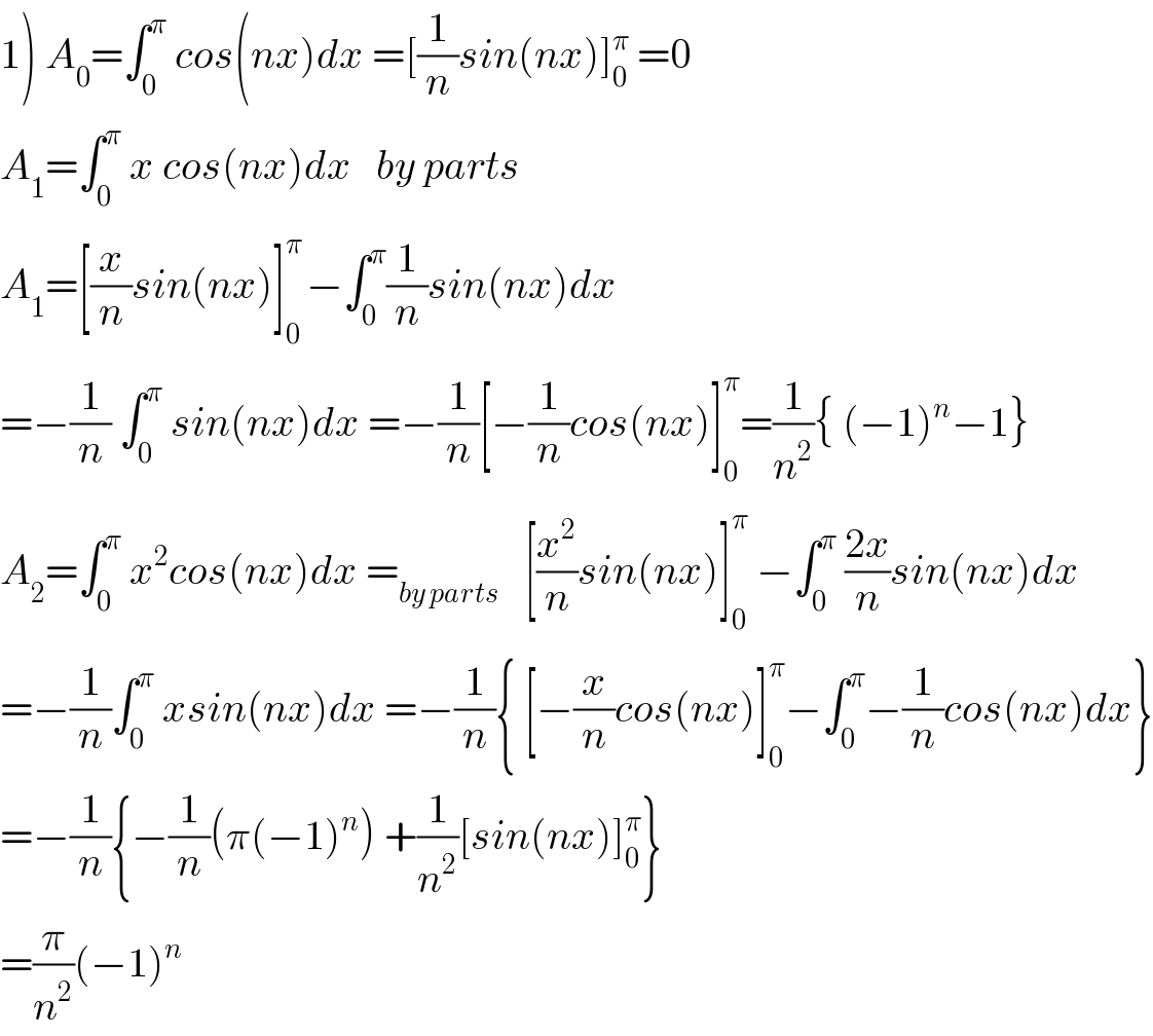 1) A_0 =∫_0 ^π  cos(nx)dx =[(1/n)sin(nx)]_0 ^π  =0  A_1 =∫_0 ^π  x cos(nx)dx   by parts   A_1 =[(x/n)sin(nx)]_0 ^(π ) −∫_0 ^π (1/n)sin(nx)dx  =−(1/n) ∫_0 ^π  sin(nx)dx =−(1/n)[−(1/n)cos(nx)]_0 ^π =(1/n^2 ){ (−1)^n −1}  A_2 =∫_0 ^π  x^2 cos(nx)dx =_(by parts)    [(x^2 /n)sin(nx)]_0 ^π  −∫_0 ^π  ((2x)/n)sin(nx)dx  =−(1/n)∫_0 ^π  xsin(nx)dx =−(1/n){ [−(x/n)cos(nx)]_0 ^π −∫_0 ^π −(1/n)cos(nx)dx}  =−(1/n){−(1/n)(π(−1)^n ) +(1/n^2 )[sin(nx)]_0 ^π }  =(π/n^2 )(−1)^n   
