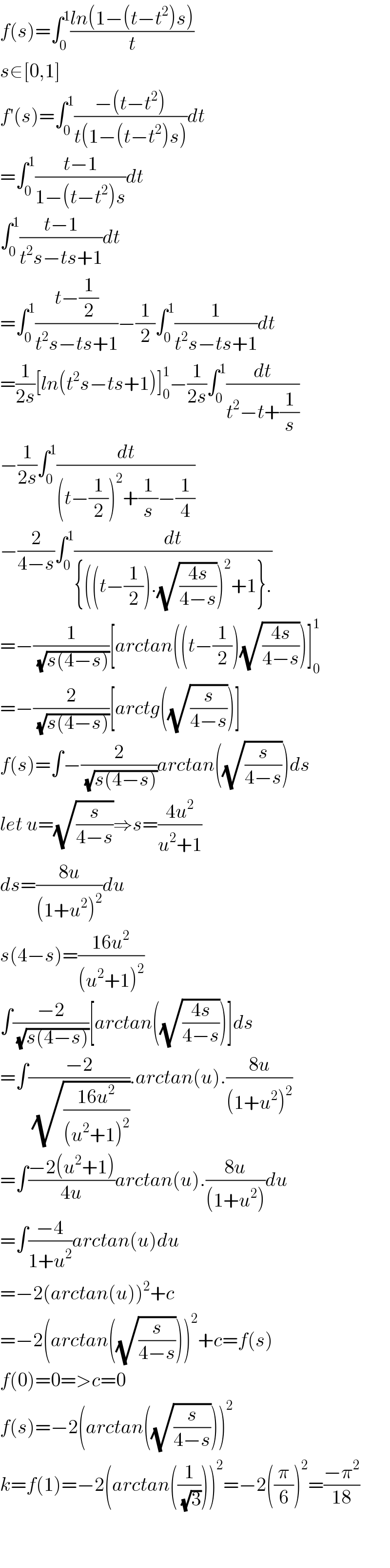 f(s)=∫_0 ^1 ((ln(1−(t−t^2 )s))/t)  s∈[0,1]  f′(s)=∫_0 ^1 ((−(t−t^2 ))/(t(1−(t−t^2 )s)))dt  =∫_0 ^1 ((t−1)/(1−(t−t^2 )s))dt  ∫_0 ^1 ((t−1)/(t^2 s−ts+1))dt  =∫_0 ^1 ((t−(1/2))/(t^2 s−ts+1))−(1/2)∫_0 ^1 (1/(t^2 s−ts+1))dt  =(1/(2s))[ln(t^2 s−ts+1)]_0 ^1 −(1/(2s))∫_0 ^1 (dt/(t^2 −t+(1/s)))  −(1/(2s))∫_0 ^1 (dt/((t−(1/2))^2 +(1/s)−(1/4)))  −(2/(4−s))∫_0 ^1 (dt/({((t−(1/2)).(√((4s)/(4−s))))^2 +1}.))  =−(1/(√(s(4−s))))[arctan((t−(1/2))(√((4s)/(4−s))))]_0 ^1   =−(2/(√(s(4−s))))[arctg((√(s/(4−s))))]  f(s)=∫−(2/(√(s(4−s))))arctan((√(s/(4−s))))ds  let u=(√(s/(4−s)))⇒s=((4u^2 )/(u^2 +1))  ds=((8u)/((1+u^2 )^2 ))du  s(4−s)=((16u^2 )/((u^2 +1)^2 ))  ∫((−2)/(√(s(4−s))))[arctan((√((4s)/(4−s))))]ds  =∫((−2)/(√((16u^2 )/((u^2 +1)^2 )))).arctan(u).((8u)/((1+u^2 )^2 ))  =∫((−2(u^2 +1))/(4u))arctan(u).((8u)/((1+u^2 )))du  =∫((−4)/(1+u^2 ))arctan(u)du  =−2(arctan(u))^2 +c  =−2(arctan((√(s/(4−s)))))^2 +c=f(s)  f(0)=0=>c=0  f(s)=−2(arctan((√(s/(4−s)))))^2   k=f(1)=−2(arctan((1/(√3))))^2 =−2((π/6))^2 =((−π^2 )/(18))      