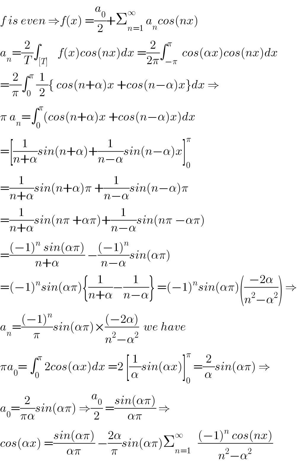 f is even ⇒f(x) =(a_0 /2)+Σ_(n=1) ^∞  a_n cos(nx)  a_n =(2/T)∫_([T])    f(x)cos(nx)dx =(2/(2π))∫_(−π) ^π  cos(αx)cos(nx)dx  =(2/π)∫_0 ^π  (1/2){ cos(n+α)x +cos(n−α)x}dx ⇒  π a_n =∫_0 ^π (cos(n+α)x +cos(n−α)x)dx  =[(1/(n+α))sin(n+α)+(1/(n−α))sin(n−α)x]_0 ^π   =(1/(n+α))sin(n+α)π +(1/(n−α))sin(n−α)π  =(1/(n+α))sin(nπ +απ)+(1/(n−α))sin(nπ −απ)  =(((−1)^n  sin(απ))/(n+α)) −(((−1)^n )/(n−α))sin(απ)  =(−1)^n sin(απ){(1/(n+α))−(1/(n−α))} =(−1)^n sin(απ)(((−2α)/(n^2 −α^2 ))) ⇒  a_n =(((−1)^n )/π)sin(απ)×(((−2α))/(n^2 −α^2 ))  we have  πa_0 = ∫_0 ^π  2cos(αx)dx =2 [(1/α)sin(αx)]_0 ^π  =(2/α)sin(απ) ⇒  a_0 =(2/(πα))sin(απ) ⇒(a_0 /2) =((sin(απ))/(απ)) ⇒  cos(αx) =((sin(απ))/(απ)) −((2α)/π)sin(απ)Σ_(n=1) ^∞    (((−1)^n  cos(nx))/(n^2 −α^2 ))  