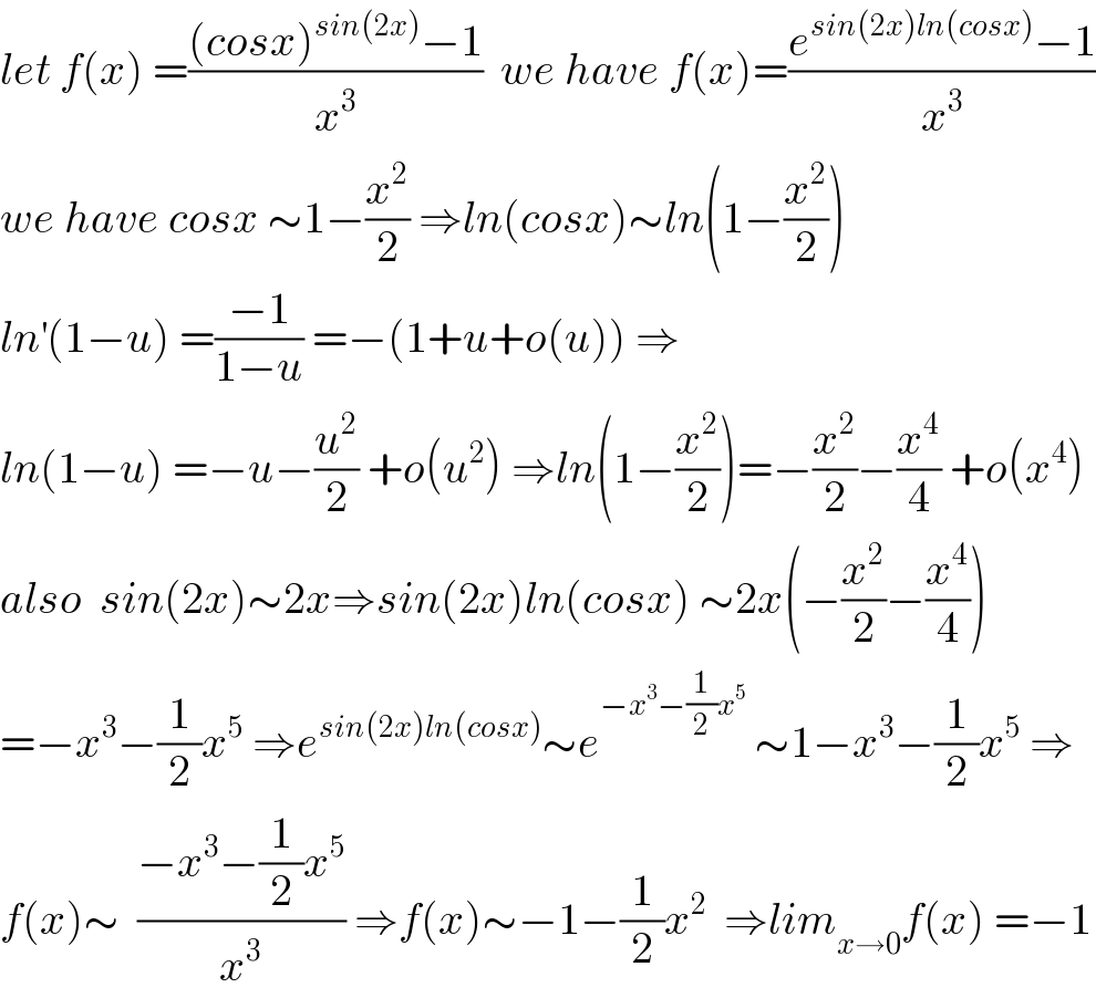let f(x) =(((cosx)^(sin(2x)) −1)/x^3 )  we have f(x)=((e^(sin(2x)ln(cosx)) −1)/x^3 )  we have cosx ∼1−(x^2 /2) ⇒ln(cosx)∼ln(1−(x^2 /2))  ln^′ (1−u) =((−1)/(1−u)) =−(1+u+o(u)) ⇒  ln(1−u) =−u−(u^2 /2) +o(u^2 ) ⇒ln(1−(x^2 /2))=−(x^2 /2)−(x^4 /4) +o(x^4 )  also  sin(2x)∼2x⇒sin(2x)ln(cosx) ∼2x(−(x^2 /2)−(x^4 /4))  =−x^3 −(1/2)x^5  ⇒e^(sin(2x)ln(cosx)) ∼e^(−x^3 −(1/2)x^5 )  ∼1−x^3 −(1/2)x^5  ⇒  f(x)∼  ((−x^3 −(1/2)x^5 )/x^3 ) ⇒f(x)∼−1−(1/2)x^2   ⇒lim_(x→0) f(x) =−1  