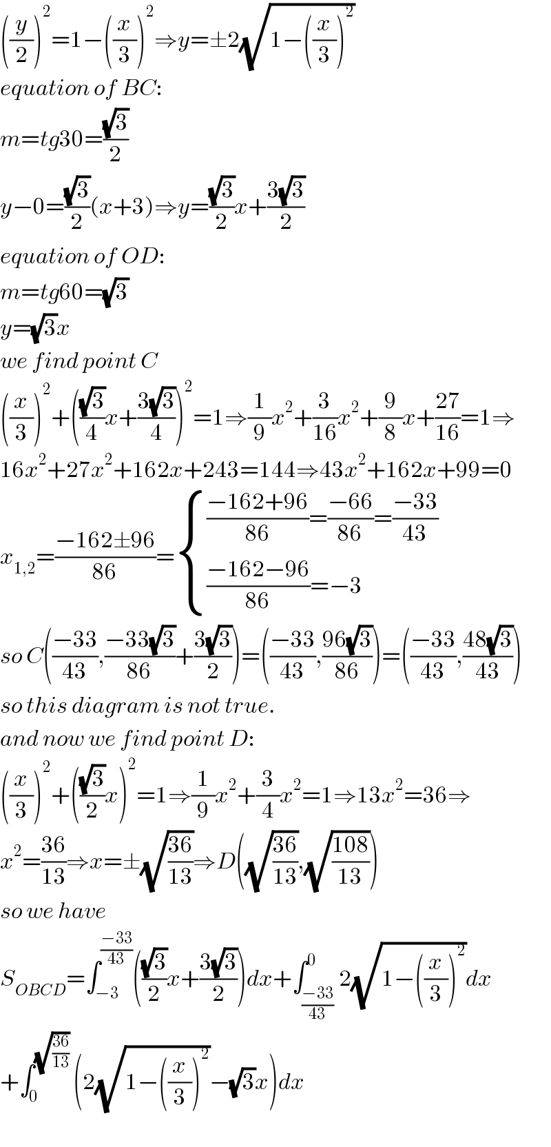 ((y/2))^2 =1−((x/3))^2 ⇒y=±2(√(1−((x/3))^2 ))  equation of BC:  m=tg30=((√3)/2)  y−0=((√3)/2)(x+3)⇒y=((√3)/2)x+((3(√3))/2)  equation of OD:  m=tg60=(√3)  y=(√3)x  we find point C  ((x/3))^2 +(((√3)/4)x+((3(√3))/4))^2 =1⇒(1/9)x^2 +(3/(16))x^2 +(9/8)x+((27)/(16))=1⇒  16x^2 +27x^2 +162x+243=144⇒43x^2 +162x+99=0  x_(1,2) =((−162±96)/(86))= { ((((−162+96)/(86))=((−66)/(86))=((−33)/(43)))),((((−162−96)/(86))=−3)) :}  so C(((−33)/(43)),((−33(√3))/(86))+((3(√3))/2))=(((−33)/(43)),((96(√3))/(86)))=(((−33)/(43)),((48(√3))/(43)))  so this diagram is not true.  and now we find point D:  ((x/3))^2 +(((√3)/2)x)^2 =1⇒(1/9)x^2 +(3/4)x^2 =1⇒13x^2 =36⇒  x^2 =((36)/(13))⇒x=±(√((36)/(13)))⇒D((√((36)/(13))),(√((108)/(13))))  so we have  S_(OBCD) =∫_(−3) ^((−33)/(43)) (((√3)/2)x+((3(√3))/2))dx+∫_((−33)/(43)) ^0 2(√(1−((x/3))^2 ))dx  +∫_0 ^(√((36)/(13)))  (2(√(1−((x/3))^2 ))−(√3)x)dx    