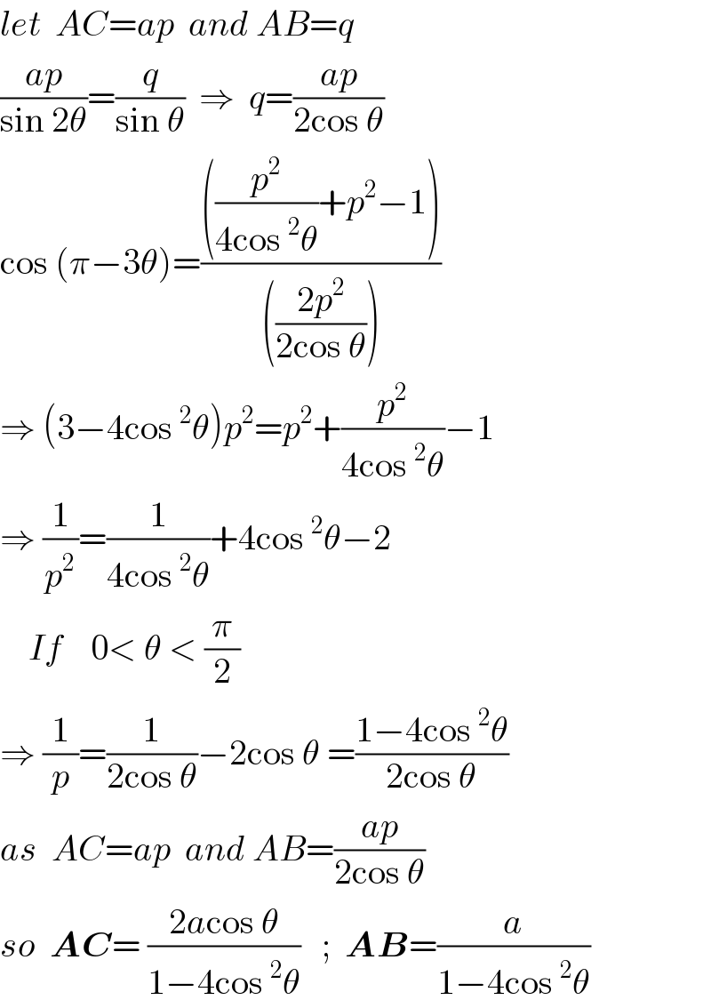 let  AC=ap  and AB=q  ((ap)/(sin 2θ))=(q/(sin θ))  ⇒  q=((ap)/(2cos θ))  cos (π−3θ)=((((p^2 /(4cos^2 θ))+p^2 −1))/((((2p^2 )/(2cos θ)))))  ⇒ (3−4cos^2 θ)p^2 =p^2 +(p^2 /(4cos^2 θ))−1  ⇒ (1/p^2 )=(1/(4cos^2 θ))+4cos^2 θ−2      If    0< θ < (π/2)  ⇒ (1/p)=(1/(2cos θ))−2cos θ =((1−4cos^2 θ)/(2cos θ))  as  AC=ap  and AB=((ap)/(2cos θ))  so  AC= ((2acos θ)/(1−4cos^2 θ))   ;  AB=(a/(1−4cos^2 θ))   
