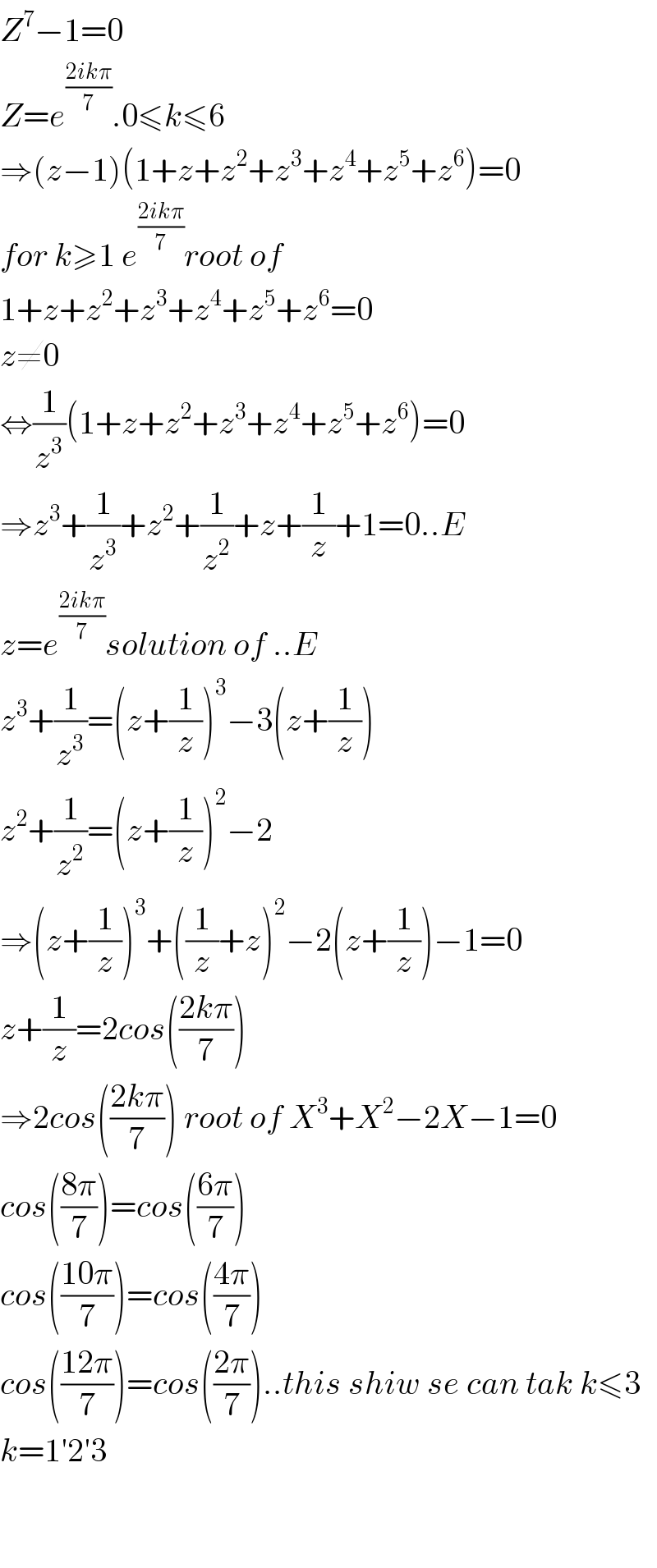 Z^7 −1=0  Z=e^((2ikπ)/7) .0≤k≤6  ⇒(z−1)(1+z+z^2 +z^3 +z^4 +z^5 +z^6 )=0  for k≥1 e^((2ikπ)/7) root of   1+z+z^2 +z^3 +z^4 +z^5 +z^6 =0  z≠0  ⇔(1/z^3 )(1+z+z^2 +z^3 +z^4 +z^5 +z^6 )=0  ⇒z^3 +(1/z^3 )+z^2 +(1/z^2 )+z+(1/z)+1=0..E  z=e^((2ikπ)/7) solution of ..E  z^3 +(1/z^3 )=(z+(1/z))^3 −3(z+(1/z))  z^2 +(1/z^2 )=(z+(1/z))^2 −2  ⇒(z+(1/z))^3 +((1/z)+z)^2 −2(z+(1/z))−1=0  z+(1/z)=2cos(((2kπ)/7))  ⇒2cos(((2kπ)/7)) root of X^3 +X^2 −2X−1=0  cos(((8π)/7))=cos(((6π)/7))  cos(((10π)/7))=cos(((4π)/7))  cos(((12π)/7))=cos(((2π)/7))..this shiw se can tak k≤3  k=1′2′3      