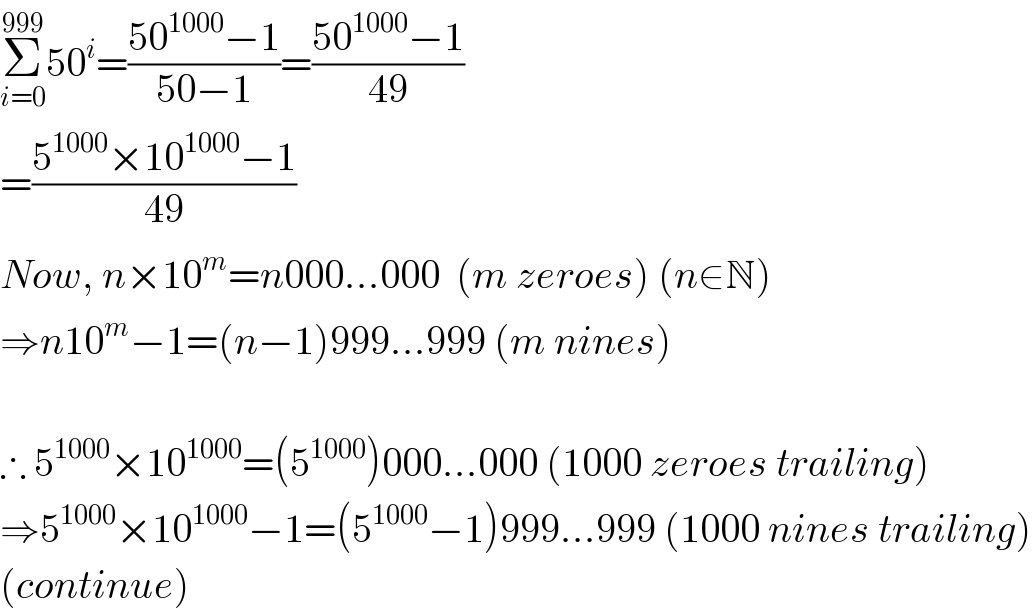 Σ_(i=0) ^(999) 50^i =((50^(1000) −1)/(50−1))=((50^(1000) −1)/(49))  =((5^(1000) ×10^(1000) −1)/(49))  Now, n×10^m =n000...000  (m zeroes) (n∈N)  ⇒n10^m −1=(n−1)999...999 (m nines)    ∴ 5^(1000) ×10^(1000) =(5^(1000) )000...000 (1000 zeroes trailing)  ⇒5^(1000) ×10^(1000) −1=(5^(1000) −1)999...999 (1000 nines trailing)  (continue)  