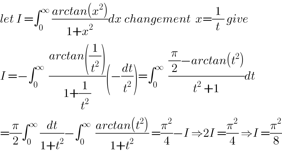 let I =∫_0 ^∞  ((arctan(x^2 ))/(1+x^2 ))dx changement  x=(1/t) give  I =−∫_0 ^∞   ((arctan((1/t^2 )))/(1+(1/t^2 )))(−(dt/t^2 ))=∫_0 ^∞   (((π/2)−arctan(t^2 ))/(t^2  +1))dt  =(π/2)∫_0 ^∞  (dt/(1+t^2 ))−∫_0 ^∞   ((arctan(t^2 ))/(1+t^2 )) =(π^2 /4)−I ⇒2I =(π^2 /4) ⇒I =(π^2 /8)  