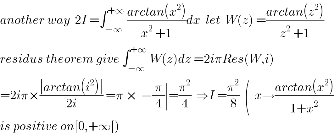 another way  2I =∫_(−∞) ^(+∞)  ((arctan(x^2 ))/(x^2  +1))dx  let  W(z) =((arctan(z^2 ))/(z^2  +1))  residus theorem give ∫_(−∞) ^(+∞)  W(z)dz =2iπRes(W,i)  =2iπ×((∣arctan(i^2 )∣)/(2i)) =π ×∣−(π/4)∣=(π^2 /4)  ⇒I =(π^2 /8)  (  x→((arctan(x^2 ))/(1+x^2 ))  is positive on[0,+∞[)  