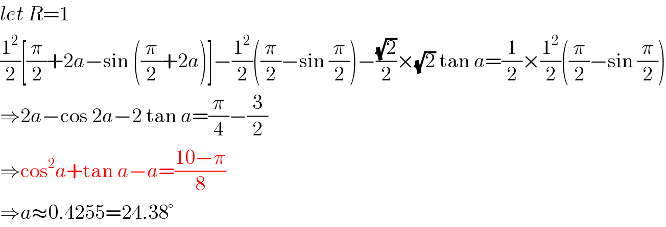 let R=1  (1^2 /2)[(π/2)+2a−sin ((π/2)+2a)]−(1^2 /2)((π/2)−sin (π/2))−((√2)/2)×(√2) tan a=(1/2)×(1^2 /2)((π/2)−sin (π/2))  ⇒2a−cos 2a−2 tan a=(π/4)−(3/2)  ⇒cos^2 a+tan a−a=((10−π)/8)  ⇒a≈0.4255=24.38°  