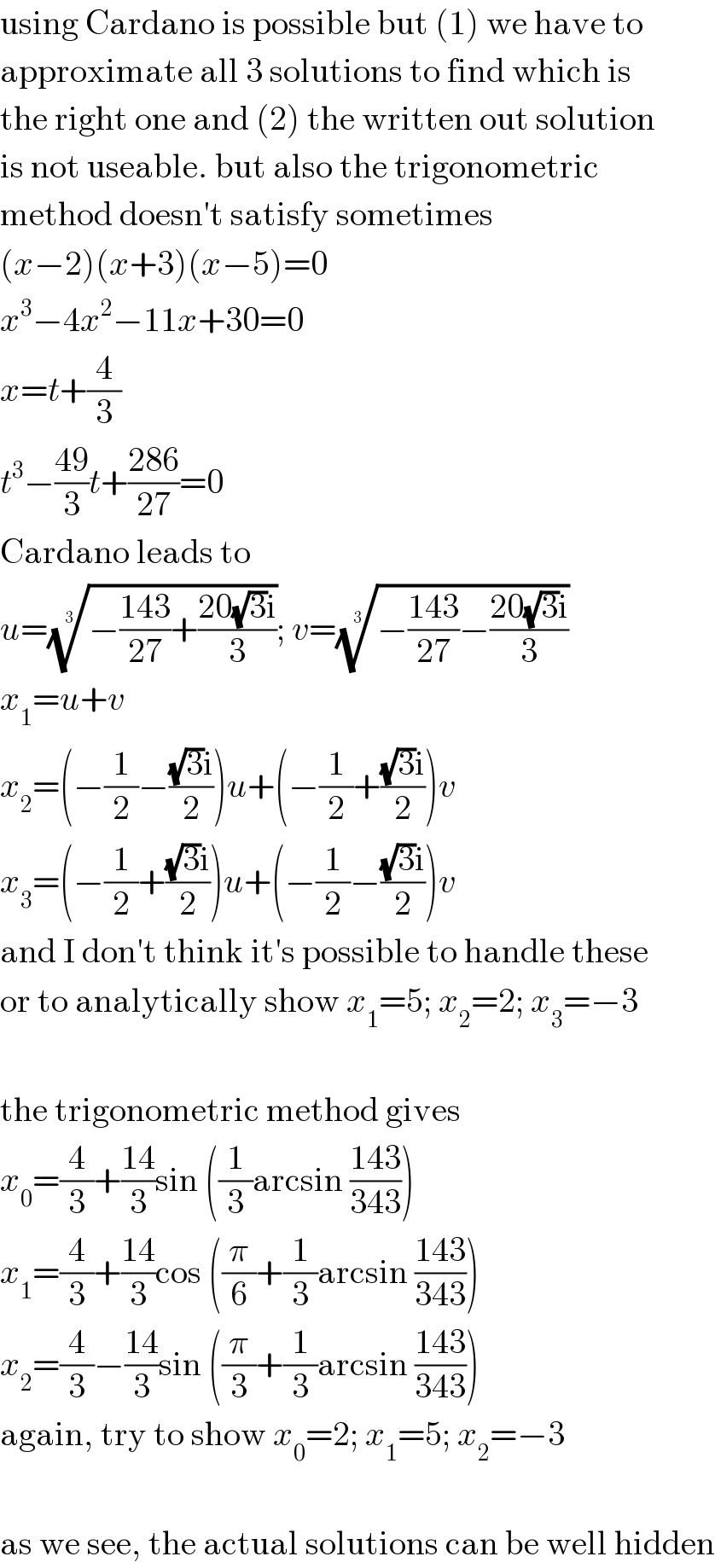 using Cardano is possible but (1) we have to  approximate all 3 solutions to find which is  the right one and (2) the written out solution  is not useable. but also the trigonometric  method doesn′t satisfy sometimes  (x−2)(x+3)(x−5)=0  x^3 −4x^2 −11x+30=0  x=t+(4/3)  t^3 −((49)/3)t+((286)/(27))=0  Cardano leads to  u=((−((143)/(27))+((20(√3)i)/3)))^(1/3) ; v=((−((143)/(27))−((20(√3)i)/3)))^(1/3)   x_1 =u+v  x_2 =(−(1/2)−(((√3)i)/2))u+(−(1/2)+(((√3)i)/2))v  x_3 =(−(1/2)+(((√3)i)/2))u+(−(1/2)−(((√3)i)/2))v  and I don′t think it′s possible to handle these  or to analytically show x_1 =5; x_2 =2; x_3 =−3    the trigonometric method gives  x_0 =(4/3)+((14)/3)sin ((1/3)arcsin ((143)/(343)))  x_1 =(4/3)+((14)/3)cos ((π/6)+(1/3)arcsin ((143)/(343)))  x_2 =(4/3)−((14)/3)sin ((π/3)+(1/3)arcsin ((143)/(343)))  again, try to show x_0 =2; x_1 =5; x_2 =−3    as we see, the actual solutions can be well hidden  