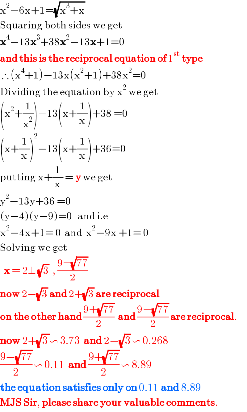 x^2 −6x+1=(√(x^3 +x))  Squaring both sides we get  x^4 −13x^3 +38x^2 −13x+1=0  and this is the reciprocal equation of 1^(st)  type   ∴ (x^4 +1)−13x(x^2 +1)+38x^2 =0  Dividing the equation by x^2  we get  (x^2 +(1/x^2 ))−13(x+(1/x))+38 =0  (x+(1/x))^2 −13(x+(1/x))+36=0  putting x+(1/x) = y we get  y^2 −13y+36 =0  (y−4)(y−9)=0   and i.e  x^2 −4x+1= 0  and  x^2 −9x +1= 0  Solving we get     x = 2± (√3)  , ((9±(√(77)))/2)    now 2−(√3) and 2+(√3) are reciprocal  on the other hand ((9+(√(77)))/2)  and ((9−(√(77)))/2) are reciprocal.  now 2+(√(3 ))∽ 3.73  and 2−(√3) ∽ 0.268  ((9−(√(77)))/2) ∽ 0.11  and ((9+(√(77)))/2) ∽ 8.89  the equation satisfies only on 0.11 and 8.89  MJS Sir, please share your valuable comments.  