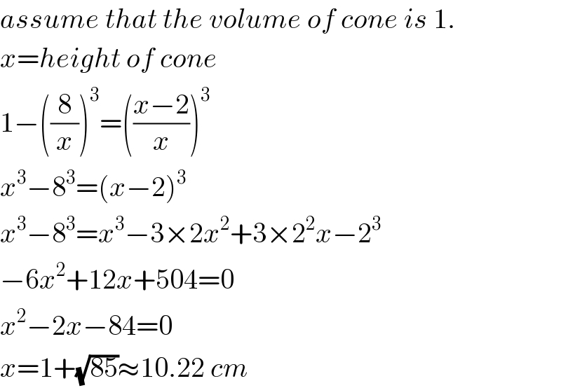 assume that the volume of cone is 1.  x=height of cone  1−((8/x))^3 =(((x−2)/x))^3   x^3 −8^3 =(x−2)^3   x^3 −8^3 =x^3 −3×2x^2 +3×2^2 x−2^3   −6x^2 +12x+504=0  x^2 −2x−84=0  x=1+(√(85))≈10.22 cm  