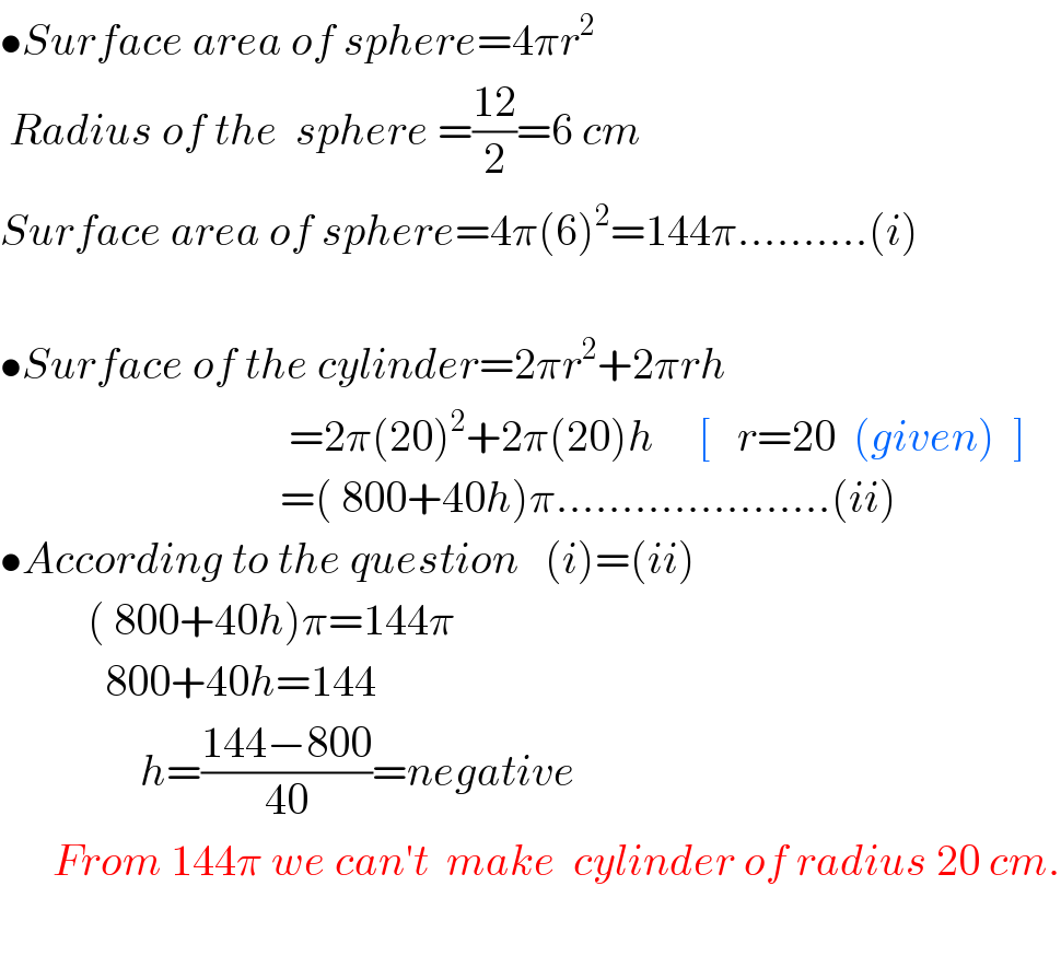 •Surface area of sphere=4πr^2    Radius of the  sphere =((12)/2)=6 cm  Surface area of sphere=4π(6)^2 =144π..........(i)    •Surface of the cylinder=2πr^2 +2πrh                                   =2π(20)^2 +2π(20)h     [   r=20  (given)  ]                                  =( 800+40h)π.....................(ii)  •According to the question   (i)=(ii)            ( 800+40h)π=144π              800+40h=144                  h=((144−800)/(40))=negative        From 144π we can′t  make  cylinder of radius 20 cm.                                   