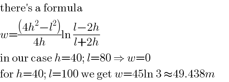 there′s a formula  w=(((4h^2 −l^2 ))/(4h))ln ((l−2h)/(l+2h))  in our case h=40; l=80 ⇒ w=0  for h=40; l=100 we get w=45ln 3 ≈49.438m  