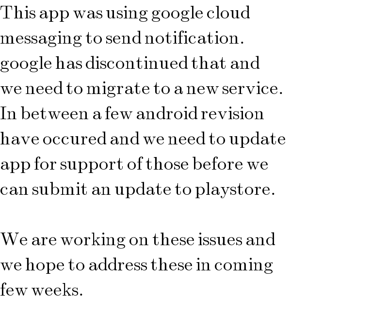 This app was using google cloud  messaging to send notification.  google has discontinued that and  we need to migrate to a new service.  In between a few android revision  have occured and we need to update  app for support of those before we  can submit an update to playstore.    We are working on these issues and  we hope to address these in coming  few weeks.  