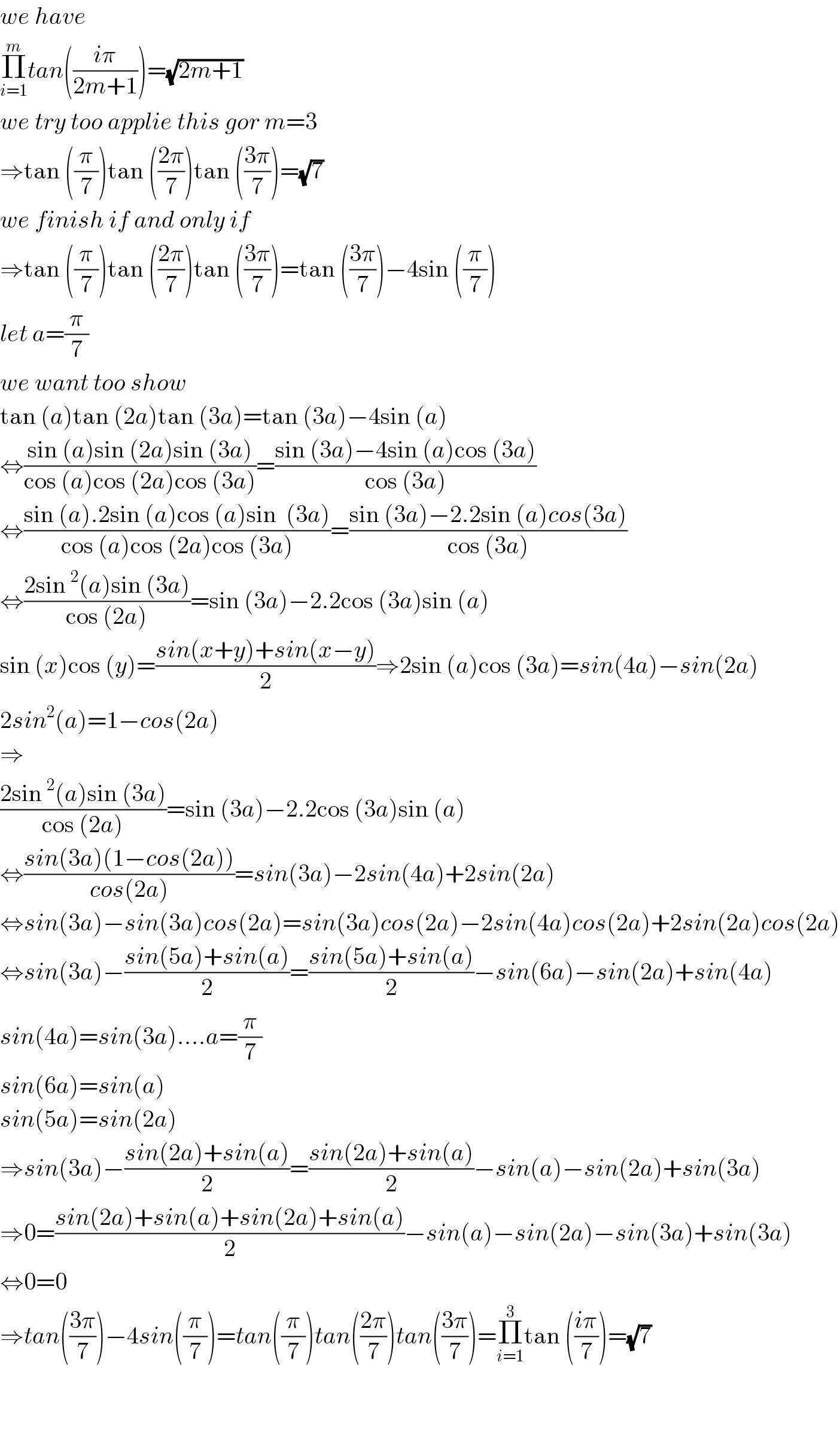we have   Π_(i=1) ^m tan(((iπ)/(2m+1)))=(√(2m+1))  we try too applie this gor m=3  ⇒tan ((π/7))tan (((2π)/7))tan (((3π)/7))=(√7)  we finish if and only if   ⇒tan ((π/7))tan (((2π)/7))tan (((3π)/7))=tan (((3π)/7))−4sin ((π/7))  let a=(π/7)  we want too show  tan (a)tan (2a)tan (3a)=tan (3a)−4sin (a)  ⇔((sin (a)sin (2a)sin (3a))/(cos (a)cos (2a)cos (3a)))=((sin (3a)−4sin (a)cos (3a))/(cos (3a)))  ⇔((sin (a).2sin (a)cos (a)sin  (3a))/(cos (a)cos (2a)cos (3a)))=((sin (3a)−2.2sin (a)cos(3a))/(cos (3a)))  ⇔((2sin^2 (a)sin (3a))/(cos (2a)))=sin (3a)−2.2cos (3a)sin (a)  sin (x)cos (y)=((sin(x+y)+sin(x−y))/2)⇒2sin (a)cos (3a)=sin(4a)−sin(2a)  2sin^2 (a)=1−cos(2a)  ⇒  ((2sin^2 (a)sin (3a))/(cos (2a)))=sin (3a)−2.2cos (3a)sin (a)  ⇔((sin(3a)(1−cos(2a)))/(cos(2a)))=sin(3a)−2sin(4a)+2sin(2a)  ⇔sin(3a)−sin(3a)cos(2a)=sin(3a)cos(2a)−2sin(4a)cos(2a)+2sin(2a)cos(2a)  ⇔sin(3a)−((sin(5a)+sin(a))/2)=((sin(5a)+sin(a))/2)−sin(6a)−sin(2a)+sin(4a)  sin(4a)=sin(3a)....a=(π/7)  sin(6a)=sin(a)  sin(5a)=sin(2a)  ⇒sin(3a)−((sin(2a)+sin(a))/2)=((sin(2a)+sin(a))/2)−sin(a)−sin(2a)+sin(3a)  ⇒0=((sin(2a)+sin(a)+sin(2a)+sin(a))/2)−sin(a)−sin(2a)−sin(3a)+sin(3a)  ⇔0=0  ⇒tan(((3π)/7))−4sin((π/7))=tan((π/7))tan(((2π)/7))tan(((3π)/7))=Π_(i=1) ^3 tan (((iπ)/7))=(√7)      