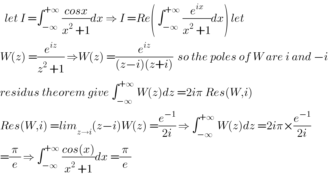   let I =∫_(−∞) ^(+∞)  ((cosx)/(x^2  +1))dx ⇒ I =Re( ∫_(−∞) ^(+∞)  (e^(ix) /(x^2  +1))dx) let  W(z) =(e^(iz) /(z^2  +1)) ⇒W(z) =(e^(iz) /((z−i)(z+i)))  so the poles of W are i and −i  residus theorem give ∫_(−∞) ^(+∞)  W(z)dz =2iπ Res(W,i)  Res(W,i) =lim_(z→i) (z−i)W(z) =(e^(−1) /(2i)) ⇒ ∫_(−∞) ^(+∞)  W(z)dz =2iπ×(e^(−1) /(2i))  =(π/e) ⇒ ∫_(−∞) ^(+∞)  ((cos(x))/(x^2  +1))dx =(π/e)  