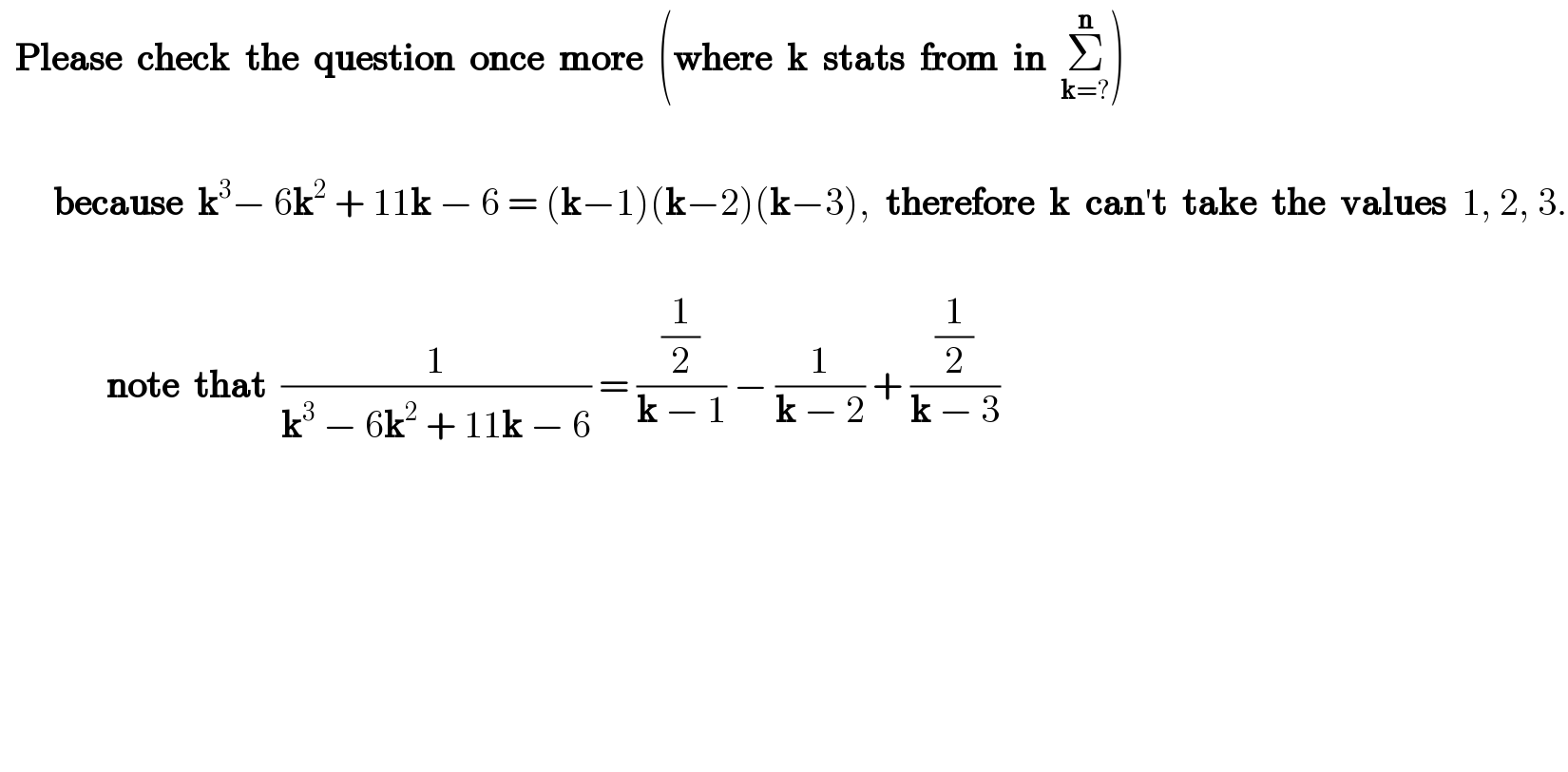   Please  check  the  question  once  more  (where  k  stats  from  in  Σ_(k=?) ^n )           because  k^3 − 6k^2  + 11k − 6 = (k−1)(k−2)(k−3),  therefore  k  can′t  take  the  values  1, 2, 3.                  note  that  (1/(k^3  − 6k^2  + 11k − 6)) = ((1/2)/(k − 1)) − (1/(k − 2)) + ((1/2)/(k − 3))              