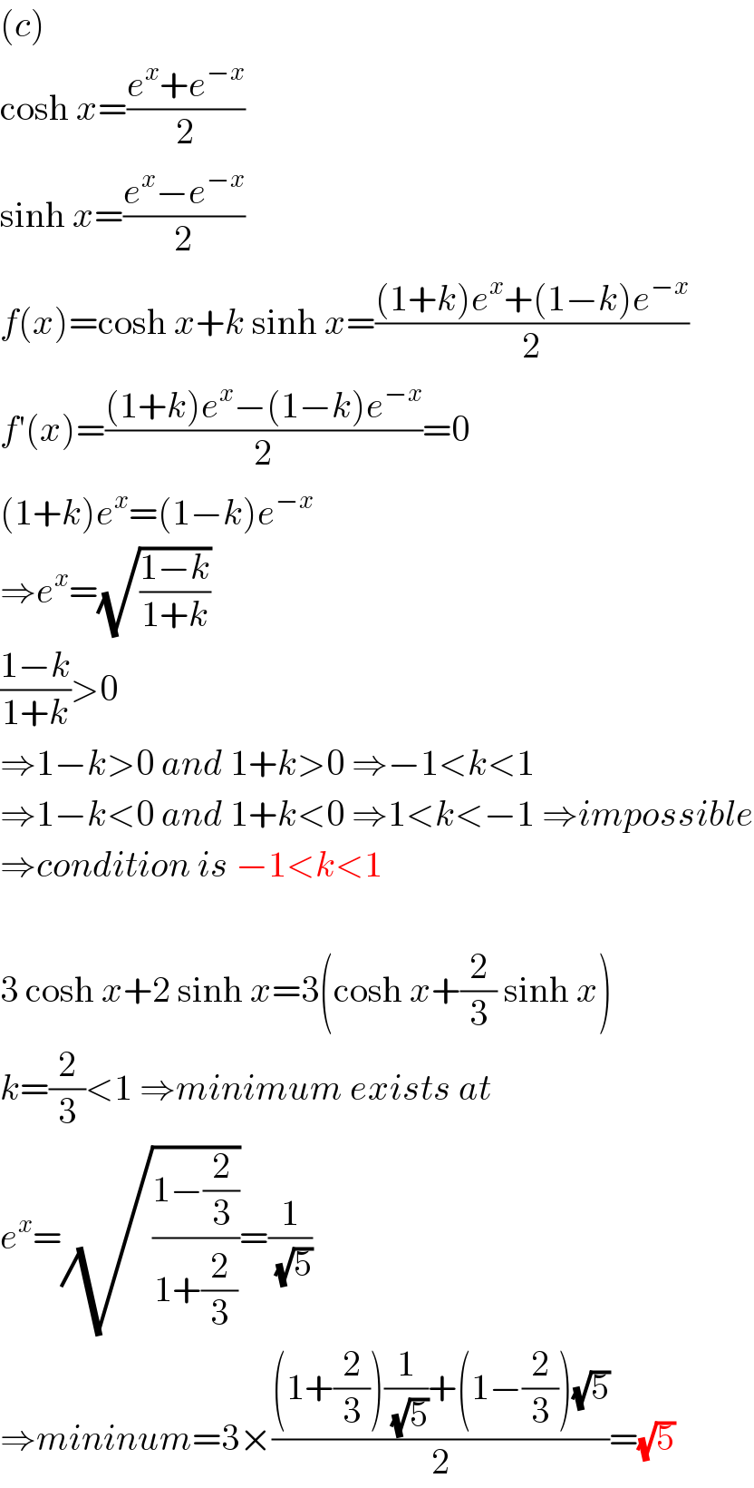 (c)  cosh x=((e^x +e^(−x) )/2)  sinh x=((e^x −e^(−x) )/2)  f(x)=cosh x+k sinh x=(((1+k)e^x +(1−k)e^(−x) )/2)  f′(x)=(((1+k)e^x −(1−k)e^(−x) )/2)=0  (1+k)e^x =(1−k)e^(−x)   ⇒e^x =(√((1−k)/(1+k)))  ((1−k)/(1+k))>0  ⇒1−k>0 and 1+k>0 ⇒−1<k<1  ⇒1−k<0 and 1+k<0 ⇒1<k<−1 ⇒impossible  ⇒condition is −1<k<1    3 cosh x+2 sinh x=3(cosh x+(2/3) sinh x)  k=(2/3)<1 ⇒minimum exists at  e^x =(√((1−(2/3))/(1+(2/3))))=(1/(√5))  ⇒mininum=3×(((1+(2/3))(1/(√5))+(1−(2/3))(√5))/2)=(√5)  