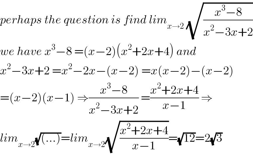 perhaps the question is find lim_(x→2)  (√((x^3 −8)/(x^2 −3x+2)))  we have x^3 −8 =(x−2)(x^2 +2x+4) and  x^2 −3x+2 =x^2 −2x−(x−2) =x(x−2)−(x−2)  =(x−2)(x−1) ⇒((x^3 −8)/(x^2 −3x+2)) =((x^2 +2x+4)/(x−1)) ⇒  lim_(x→2) (√((...)))=lim_(x→2) (√((x^2 +2x+4)/(x−1)))=(√(12))=2(√3)  
