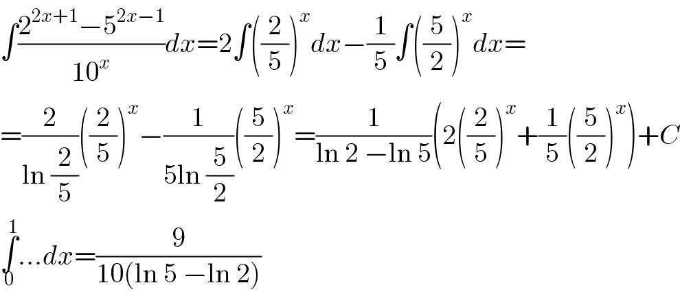 ∫((2^(2x+1) −5^(2x−1) )/(10^x ))dx=2∫((2/5))^x dx−(1/5)∫((5/2))^x dx=  =(2/(ln (2/5)))((2/5))^x −(1/(5ln (5/2)))((5/2))^x =(1/(ln 2 −ln 5))(2((2/5))^x +(1/5)((5/2))^x )+C  ∫_0 ^1 ...dx=(9/(10(ln 5 −ln 2)))  