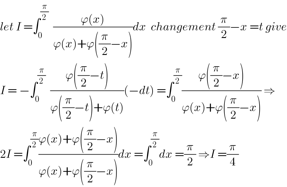let I =∫_0 ^(π/2)   ((ϕ(x))/(ϕ(x)+ϕ((π/2)−x)))dx  changement (π/2)−x =t give  I = −∫_0 ^(π/2)   ((ϕ((π/2)−t))/(ϕ((π/2)−t)+ϕ(t)))(−dt) =∫_0 ^(π/2) ((ϕ((π/2)−x))/(ϕ(x)+ϕ((π/2)−x))) ⇒  2I =∫_0 ^(π/2) ((ϕ(x)+ϕ((π/2)−x))/(ϕ(x)+ϕ((π/2)−x)))dx =∫_0 ^(π/2) dx =(π/2) ⇒I =(π/4)  