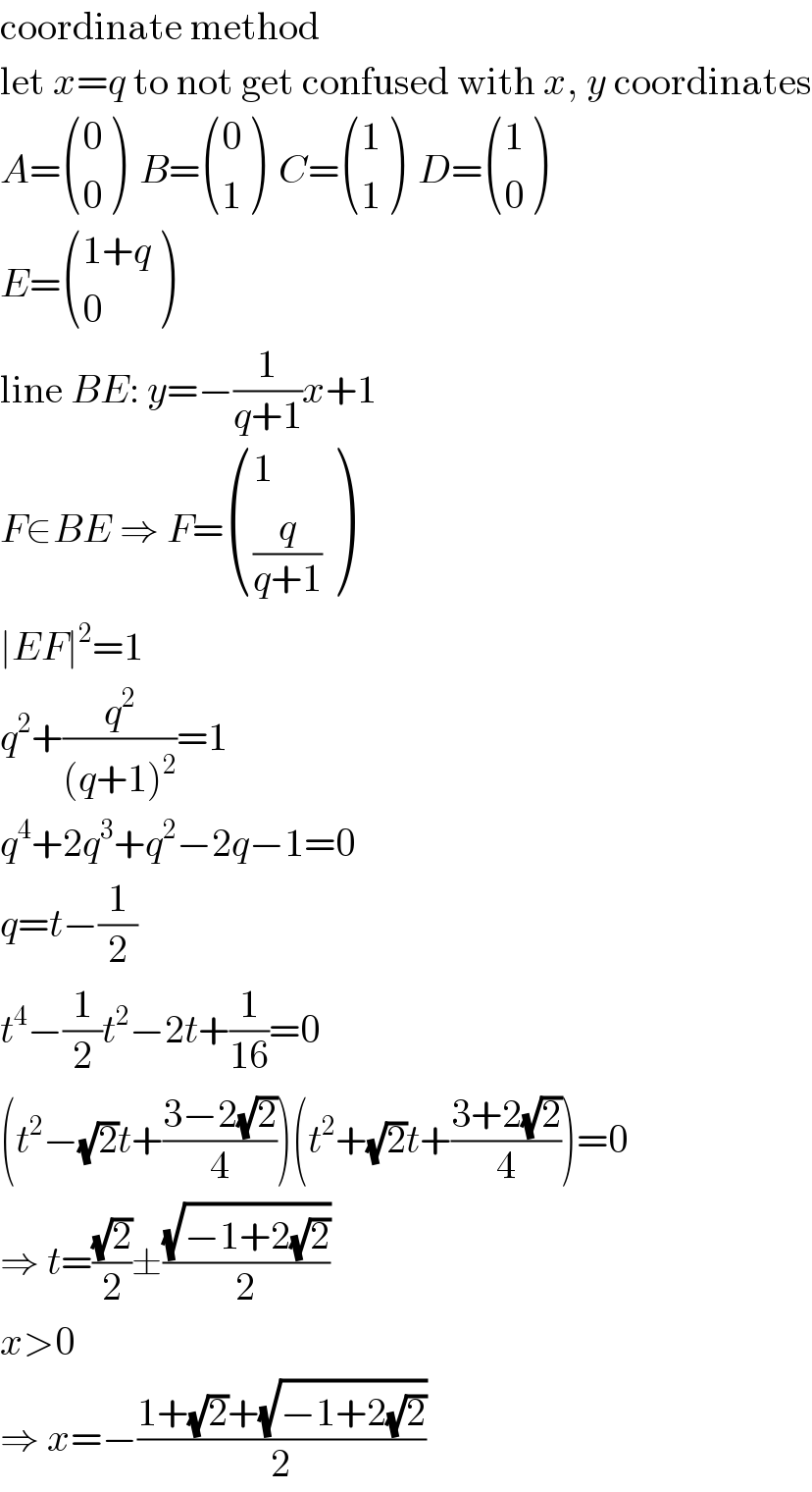 coordinate method  let x=q to not get confused with x, y coordinates  A= ((0),(0) )  B= ((0),(1) )  C= ((1),(1) )  D= ((1),(0) )  E= (((1+q)),(0) )  line BE: y=−(1/(q+1))x+1  F∈BE ⇒ F= ((1),((q/(q+1))) )  ∣EF∣^2 =1  q^2 +(q^2 /((q+1)^2 ))=1  q^4 +2q^3 +q^2 −2q−1=0  q=t−(1/2)  t^4 −(1/2)t^2 −2t+(1/(16))=0  (t^2 −(√2)t+((3−2(√2))/4))(t^2 +(√2)t+((3+2(√2))/4))=0  ⇒ t=((√2)/2)±((√(−1+2(√2)))/2)  x>0  ⇒ x=−((1+(√2)+(√(−1+2(√2))))/2)  