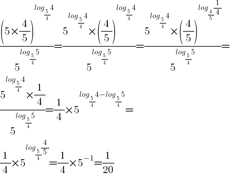 (((5×(4/5))^(log_(5/4) 4) )/5^(log_(5/4) 5) )=((5^(log_(5/4) 4) ×((4/5))^(log_(5/4) 4) )/5^(log_(5/4) 5) )=((5^(log_(5/4) 4) ×((4/5))^(log_(4/5) (1/4)) )/5^(log_(5/4) 5) )=  ((5^(log_(5/4) 4) ×(1/4))/5^(log_(5/4) 5) )=(1/4)×5^(log_(5/4) 4−log_(5/4) 5) =  (1/4)×5^(log_(5/4) (4/5)) =(1/4)×5^(−1) =(1/(20))  