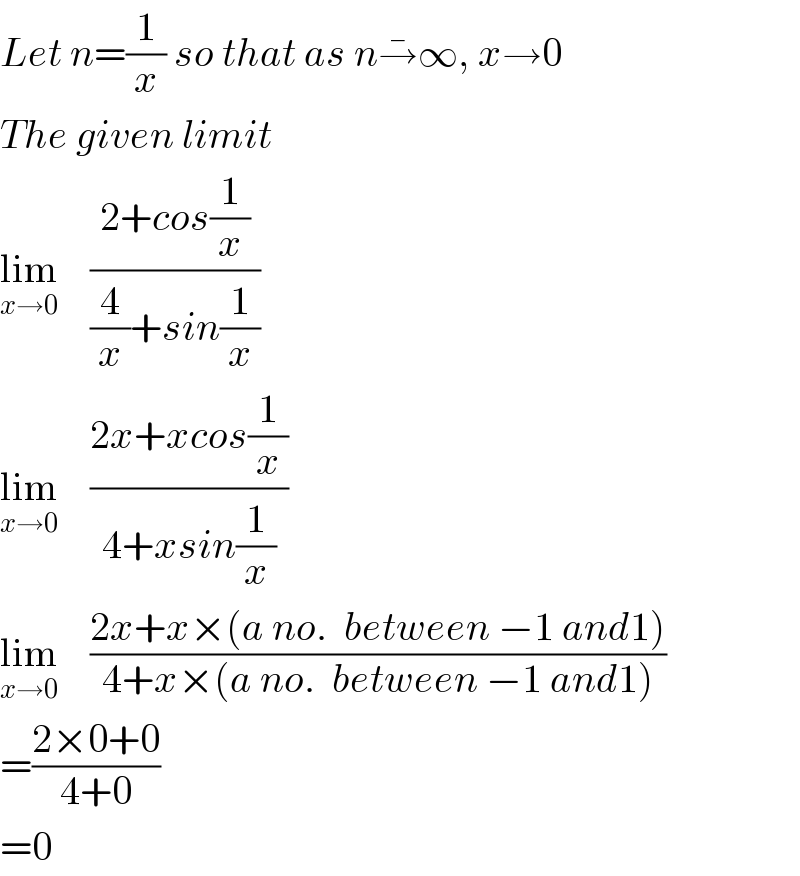 Let n=(1/x) so that as n→^� ∞, x→0  The given limit  lim_(x→0)     ((2+cos(1/x))/((4/x)+sin(1/x)))   lim_(x→0)     ((2x+xcos(1/x))/(4+xsin(1/x)))   lim_(x→0)     ((2x+x×(a no.  between −1 and1))/(4+x×(a no.  between −1 and1)))   =((2×0+0)/(4+0))  =0  