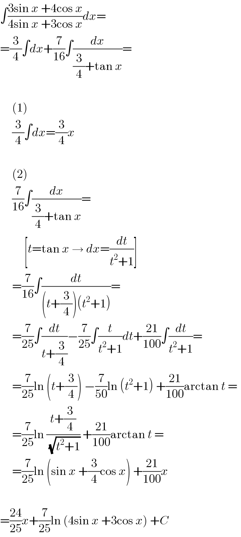 ∫((3sin x +4cos x)/(4sin x +3cos x))dx=  =(3/4)∫dx+(7/(16))∫(dx/((3/4)+tan x))=         (1)       (3/4)∫dx=(3/4)x         (2)       (7/(16))∫(dx/((3/4)+tan x))=            [t=tan x → dx=(dt/(t^2 +1))]       =(7/(16))∫(dt/((t+(3/4))(t^2 +1)))=       =(7/(25))∫(dt/(t+(3/4)))−(7/(25))∫(t/(t^2 +1))dt+((21)/(100))∫(dt/(t^2 +1))=       =(7/(25))ln (t+(3/4)) −(7/(50))ln (t^2 +1) +((21)/(100))arctan t =       =(7/(25))ln ((t+(3/4))/(√(t^2 +1))) +((21)/(100))arctan t =       =(7/(25))ln (sin x +(3/4)cos x) +((21)/(100))x    =((24)/(25))x+(7/(25))ln (4sin x +3cos x) +C  