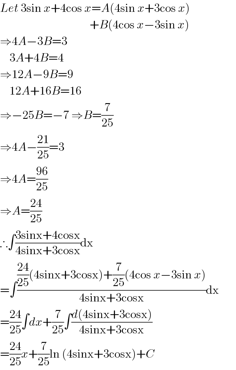 Let 3sin x+4cos x=A(4sin x+3cos x)                                        +B(4cos x−3sin x)  ⇒4A−3B=3      3A+4B=4  ⇒12A−9B=9      12A+16B=16  ⇒−25B=−7 ⇒B=(7/(25))  ⇒4A−((21)/(25))=3  ⇒4A=((96)/(25))  ⇒A=((24)/(25))  ∴∫((3sinx+4cosx)/(4sinx+3cosx))dx  =∫((((24)/(25))(4sinx+3cosx)+(7/(25))(4cos x−3sin x))/(4sinx+3cosx))dx  =((24)/(25))∫dx+(7/(25))∫((d(4sinx+3cosx))/(4sinx+3cosx))  =((24)/(25))x+(7/(25))ln (4sinx+3cosx)+C  