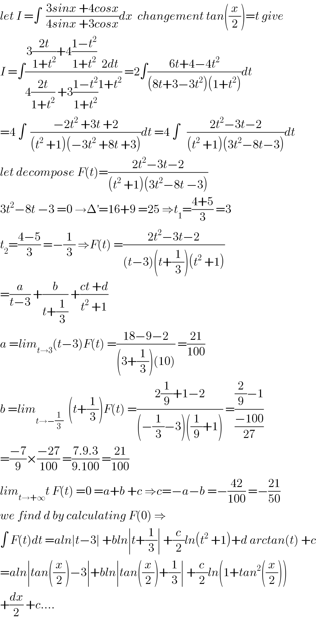 let I =∫  ((3sinx +4cosx)/(4sinx +3cosx))dx  changement tan((x/2))=t give  I =∫((3((2t)/(1+t^2 ))+4((1−t^2 )/(1+t^2 )))/(4((2t)/(1+t^2 )) +3((1−t^2 )/(1+t^2 ))))((2dt)/(1+t^2 )) =2∫((6t+4−4t^2 )/((8t+3−3t^2 )(1+t^2 )))dt  =4 ∫  ((−2t^2  +3t +2)/((t^2  +1)(−3t^2  +8t +3)))dt =4 ∫   ((2t^2 −3t−2)/((t^2  +1)(3t^2 −8t−3)))dt  let decompose F(t)=((2t^2 −3t−2)/((t^2  +1)(3t^2 −8t −3)))  3t^2 −8t −3 =0 →Δ^′ =16+9 =25 ⇒t_1 =((4+5)/3) =3  t_2 =((4−5)/3) =−(1/3) ⇒F(t) =((2t^2 −3t−2)/((t−3)(t+(1/3))(t^2  +1)))  =(a/(t−3)) +(b/(t+(1/3))) +((ct +d)/(t^2  +1))  a =lim_(t→3) (t−3)F(t) =((18−9−2)/((3+(1/3))(10))) =((21)/(100))  b =lim_(t→−(1/3))   (t+(1/3))F(t) =((2(1/9)+1−2)/((−(1/3)−3)((1/9)+1))) =(((2/9)−1)/((−100)/(27)))  =((−7)/9)×((−27)/(100)) =((7.9.3)/(9.100)) =((21)/(100))  lim_(t→+∞) t F(t) =0 =a+b +c ⇒c=−a−b =−((42)/(100)) =−((21)/(50))  we find d by calculating F(0) ⇒  ∫ F(t)dt =aln∣t−3∣ +bln∣t+(1/3)∣ +(c/2)ln(t^2  +1)+d arctan(t) +c  =aln∣tan((x/2))−3∣+bln∣tan((x/2))+(1/3)∣ +(c/2)ln(1+tan^2 ((x/2)))  +(dx/2) +c....  