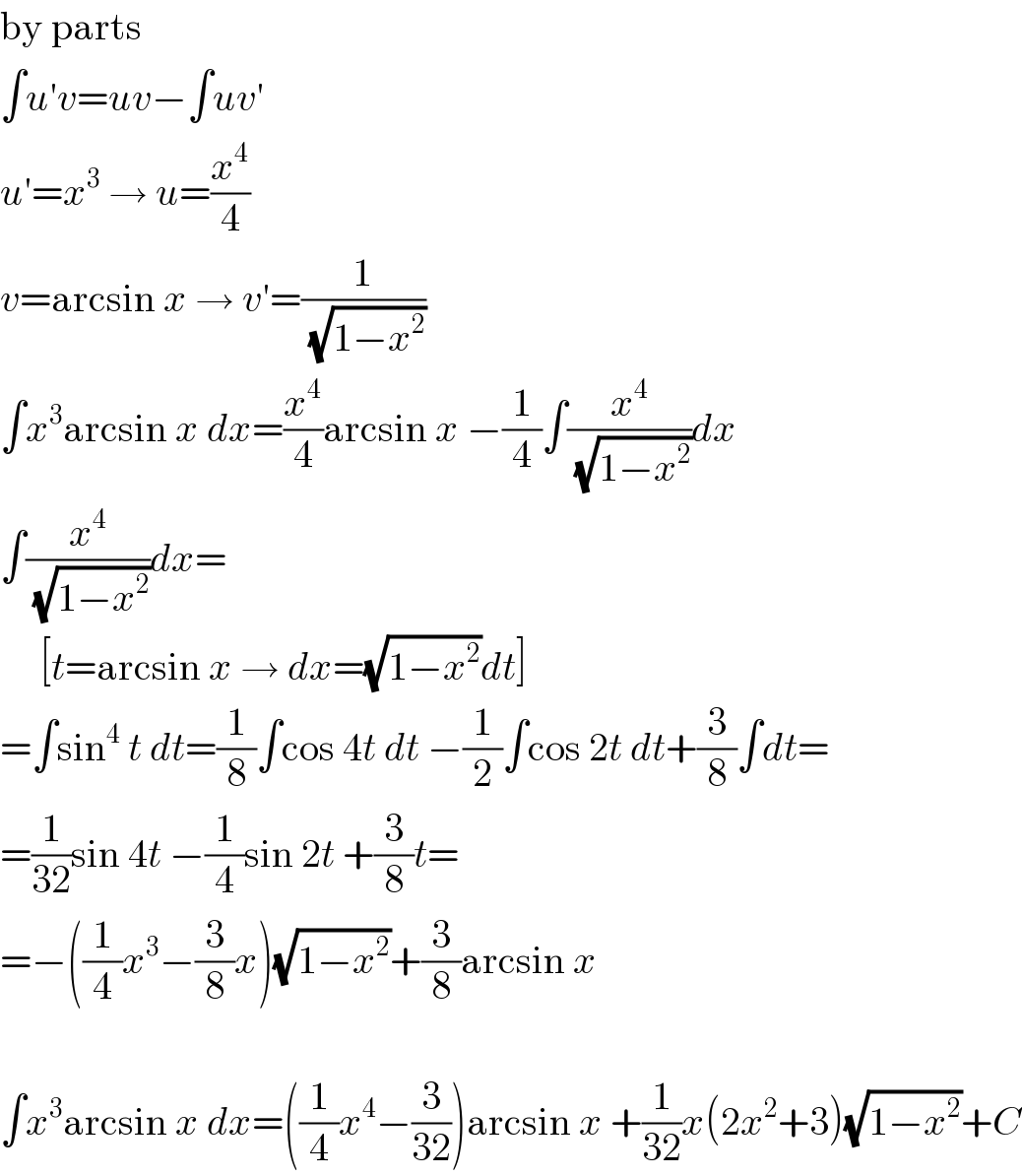 by parts  ∫u′v=uv−∫uv′  u′=x^3  → u=(x^4 /4)  v=arcsin x → v′=(1/(√(1−x^2 )))  ∫x^3 arcsin x dx=(x^4 /4)arcsin x −(1/4)∫(x^4 /(√(1−x^2 )))dx  ∫(x^4 /(√(1−x^2 )))dx=       [t=arcsin x → dx=(√(1−x^2 ))dt]  =∫sin^4  t dt=(1/8)∫cos 4t dt −(1/2)∫cos 2t dt+(3/8)∫dt=  =(1/(32))sin 4t −(1/4)sin 2t +(3/8)t=  =−((1/4)x^3 −(3/8)x)(√(1−x^2 ))+(3/8)arcsin x    ∫x^3 arcsin x dx=((1/4)x^4 −(3/(32)))arcsin x +(1/(32))x(2x^2 +3)(√(1−x^2 ))+C  
