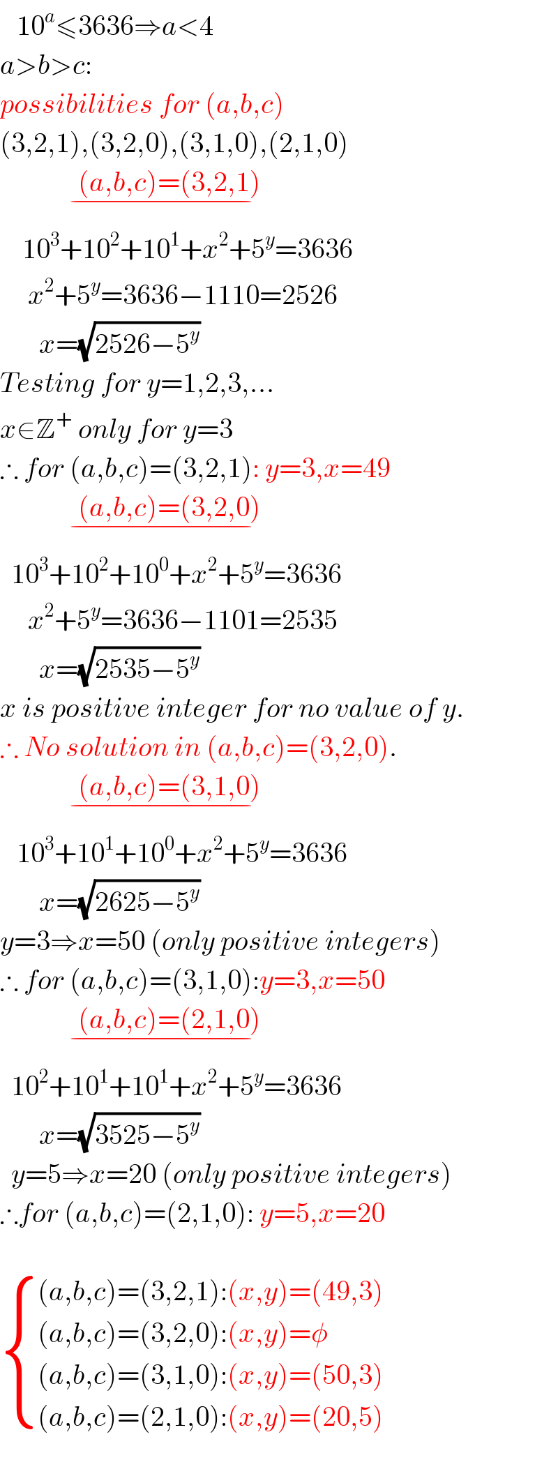    10^a ≤3636⇒a<4  a>b>c:  possibilities for (a,b,c)  (3,2,1),(3,2,0),(3,1,0),(2,1,0)                (a,b,c)=(3,2,1)     _(−)       10^3 +10^2 +10^1 +x^2 +5^y =3636       x^2 +5^y =3636−1110=2526         x=(√(2526−5^y ))  Testing for y=1,2,3,...  x∈Z^+  only for y=3  ∴ for (a,b,c)=(3,2,1): y=3,x=49                (a,b,c)=(3,2,0)     _(−)     10^3 +10^2 +10^0 +x^2 +5^y =3636       x^2 +5^y =3636−1101=2535         x=(√(2535−5^y ))  x is positive integer for no value of y.  ∴ No solution in (a,b,c)=(3,2,0).                (a,b,c)=(3,1,0)     _(−)      10^3 +10^1 +10^0 +x^2 +5^y =3636         x=(√(2625−5^y ))  y=3⇒x=50 (only positive integers)  ∴ for (a,b,c)=(3,1,0):y=3,x=50                (a,b,c)=(2,1,0)     _(−)     10^2 +10^1 +10^1 +x^2 +5^y =3636         x=(√(3525−5^y ))    y=5⇒x=20 (only positive integers)   ∴for (a,b,c)=(2,1,0): y=5,x=20     { (((a,b,c)=(3,2,1):(x,y)=(49,3))),(((a,b,c)=(3,2,0):(x,y)=φ)),(((a,b,c)=(3,1,0):(x,y)=(50,3))),(((a,b,c)=(2,1,0):(x,y)=(20,5))) :}    