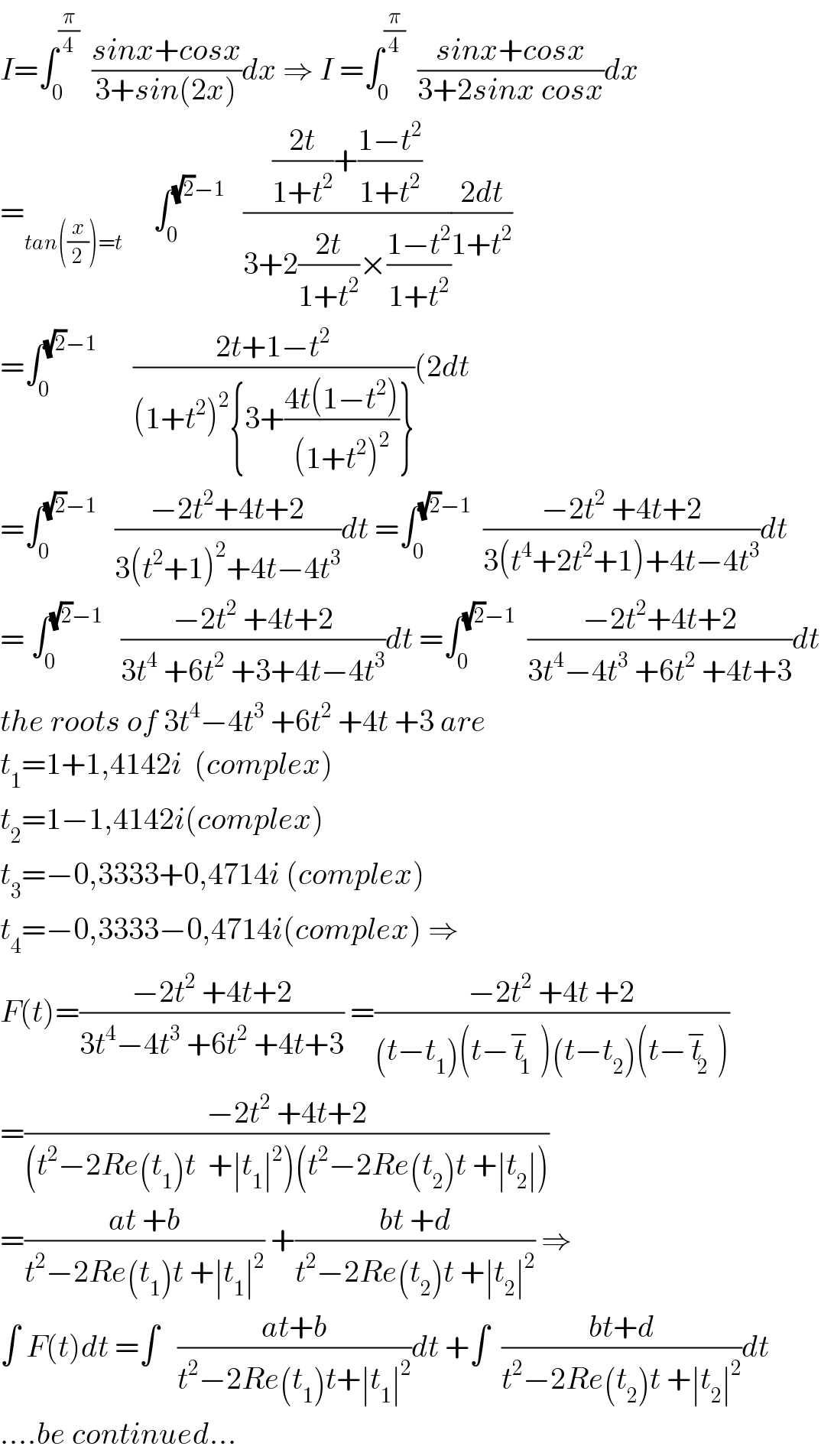 I=∫_0 ^(π/4)   ((sinx+cosx)/(3+sin(2x)))dx ⇒ I =∫_0 ^(π/4)   ((sinx+cosx)/(3+2sinx cosx))dx  =_(tan((x/2))=t)      ∫_0 ^((√2)−1)    ((((2t)/(1+t^2 ))+((1−t^2 )/(1+t^2 )))/(3+2((2t)/(1+t^2 ))×((1−t^2 )/(1+t^2 ))))((2dt)/(1+t^2 ))  =∫_0 ^((√2)−1)       ((2t+1−t^2 )/((1+t^2 )^2 {3+((4t(1−t^2 ))/((1+t^2 )^2 ))}))(2dt  =∫_0 ^((√2)−1)    ((−2t^2 +4t+2)/(3(t^2 +1)^2 +4t−4t^3 ))dt =∫_0 ^((√2)−1)   ((−2t^2  +4t+2)/(3(t^4 +2t^2 +1)+4t−4t^3 ))dt  = ∫_0 ^((√2)−1)    ((−2t^2  +4t+2)/(3t^4  +6t^2  +3+4t−4t^3 ))dt =∫_0 ^((√2)−1)   ((−2t^2 +4t+2)/(3t^4 −4t^3  +6t^2  +4t+3))dt  the roots of 3t^4 −4t^3  +6t^2  +4t +3 are  t_1 =1+1,4142i  (complex)  t_2 =1−1,4142i(complex)  t_3 =−0,3333+0,4714i (complex)  t_4 =−0,3333−0,4714i(complex) ⇒  F(t)=((−2t^2  +4t+2)/(3t^4 −4t^3  +6t^2  +4t+3)) =((−2t^2  +4t +2)/((t−t_1 )(t−t_1 ^− )(t−t_2 )(t−t_2 ^− )))  =((−2t^2  +4t+2)/((t^2 −2Re(t_1 )t  +∣t_1 ∣^2 )(t^2 −2Re(t_2 )t +∣t_2 ∣)))  =((at +b)/(t^2 −2Re(t_1 )t +∣t_1 ∣^2 )) +((bt +d)/(t^2 −2Re(t_2 )t +∣t_2 ∣^2 )) ⇒  ∫ F(t)dt =∫   ((at+b)/(t^2 −2Re(t_1 )t+∣t_1 ∣^2 ))dt +∫  ((bt+d)/(t^2 −2Re(t_2 )t +∣t_2 ∣^2 ))dt  ....be continued...  