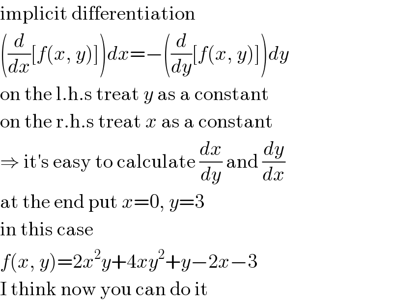 implicit differentiation  ((d/dx)[f(x, y)])dx=−((d/dy)[f(x, y)])dy  on the l.h.s treat y as a constant  on the r.h.s treat x as a constant  ⇒ it′s easy to calculate (dx/dy) and (dy/dx)  at the end put x=0, y=3  in this case  f(x, y)=2x^2 y+4xy^2 +y−2x−3  I think now you can do it  
