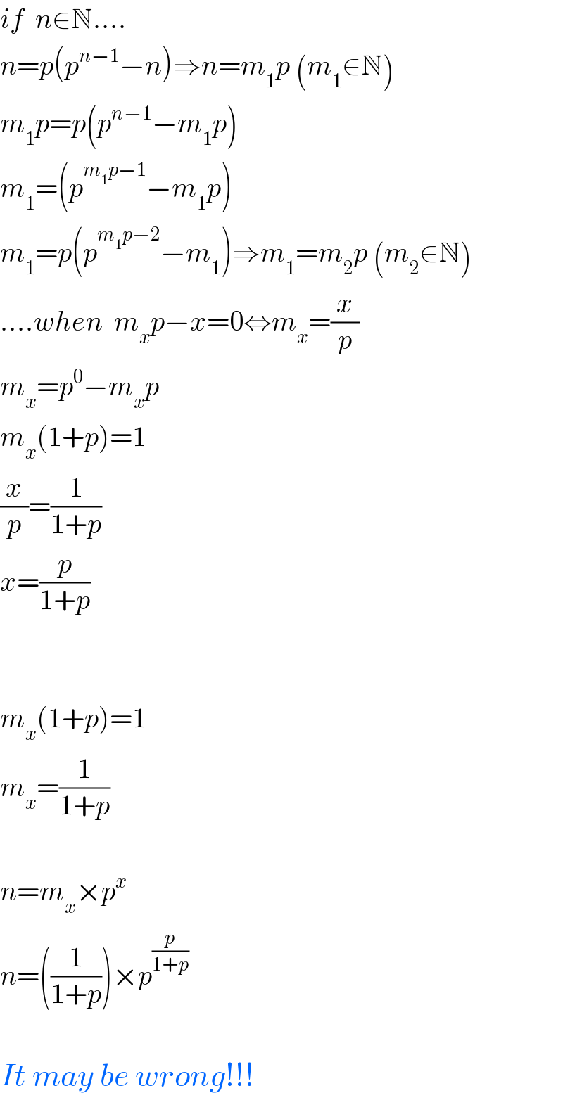 if  n∈N....  n=p(p^(n−1) −n)⇒n=m_1 p (m_1 ∈N)  m_1 p=p(p^(n−1) −m_1 p)  m_1 =(p^(m_1 p−1) −m_1 p)  m_1 =p(p^(m_1 p−2) −m_1 )⇒m_1 =m_2 p (m_2 ∈N)  ....when  m_x p−x=0⇔m_x =(x/p)  m_x =p^0 −m_x p  m_x (1+p)=1  (x/p)=(1/(1+p))  x=(p/(1+p))      m_x (1+p)=1  m_x =(1/(1+p))    n=m_x ×p^x   n=((1/(1+p)))×p^(p/(1+p))     It may be wrong!!!  