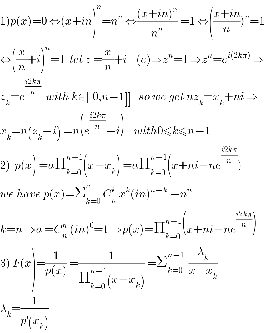 1)p(x)=0 ⇔(x+in)^n =n^n  ⇔(((x+in)^n )/n^n ) =1 ⇔(((x+in)/n))^n =1   ⇔((x/n)+i)^n =1  let z =(x/n)+i    (e)⇒z^n =1 ⇒z^n =e^(i(2kπ))  ⇒  z_k =e^((i2kπ)/n)   with k∈[[0,n−1]]   so we get nz_k =x_k +ni ⇒  x_k =n(z_k −i) =n(e^((i2kπ)/n) −i)    with0≤k≤n−1  2)  p(x) =aΠ_(k=0) ^(n−1) (x−x_k ) =aΠ_(k=0) ^(n−1) (x+ni−ne^((i2kπ)/n) )  we have p(x)=Σ_(k=0) ^n  C_n ^k  x^k (in)^(n−k)  −n^n   k=n ⇒a =C_n ^n  (in)^0 =1 ⇒p(x)=Π_(k=0) ^(n−1) (x+ni−ne^((i2kπ)/n) )  3) F(x)=(1/(p(x))) =(1/(Π_(k=0) ^(n−1) (x−x_k ))) =Σ_(k=0) ^(n−1)   (λ_k /(x−x_k ))  λ_k =(1/(p^′ (x_k )))  