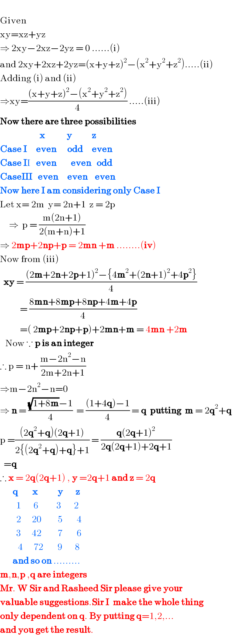   Given  xy=xz+yz  ⇒ 2xy−2xz−2yz = 0 ......(i)  and 2xy+2xz+2yz=(x+y+z)^2 −(x^2 +y^2 +z^2 ).....(ii)  Adding (i) and (ii)  ⇒xy=(((x+y+z)^2 −(x^2 +y^2 +z^2 ))/4) .....(iii)  Now there are three possibilities                        x            y           z  Case I     even      odd     even  Case II   even        even   odd  CaseIII   even     even    even  Now here I am considering only Case I   Let x= 2m  y= 2n+1  z = 2p       ⇒  p = ((m(2n+1))/(2(m+n)+1))  ⇒ 2mp+2np+p = 2mn +m ........(iv)  Now from (iii)    xy = (((2m+2n+2p+1)^2 −{4m^2 +(2n+1)^2 +4p^2 })/4)             = ((8mn+8mp+8np+4m+4p)/4)             =( 2mp+2np+p)+2mn+m = 4mn +2m     Now ∵ p is an integer  ∴ p = n+ ((m−2n^2 −n)/(2m+2n+1))  ⇒m−2n^2 −n=0  ⇒ n = (((√(1+8m))−1)/4)  = (((1+4q)−1)/4) = q  putting  m = 2q^2 +q  p =(((2q^2 +q)(2q+1))/(2{(2q^2 +q)+q}+1)) = ((q(2q+1)^2 )/(2q(2q+1)+2q+1))    =q  ∴ x = 2q(2q+1) , y =2q+1 and z = 2q         q        x           y       z           1       6          3       2           2      20         5        4           3      42         7        6            4      72        9       8         and so on .........  m,n,p ,q are integers  Mr. W Sir and Rasheed Sir please give your  valuable suggestions.Sir I  make the whole thing   only dependent on q. By putting q=1,2,...  and you get the result.  
