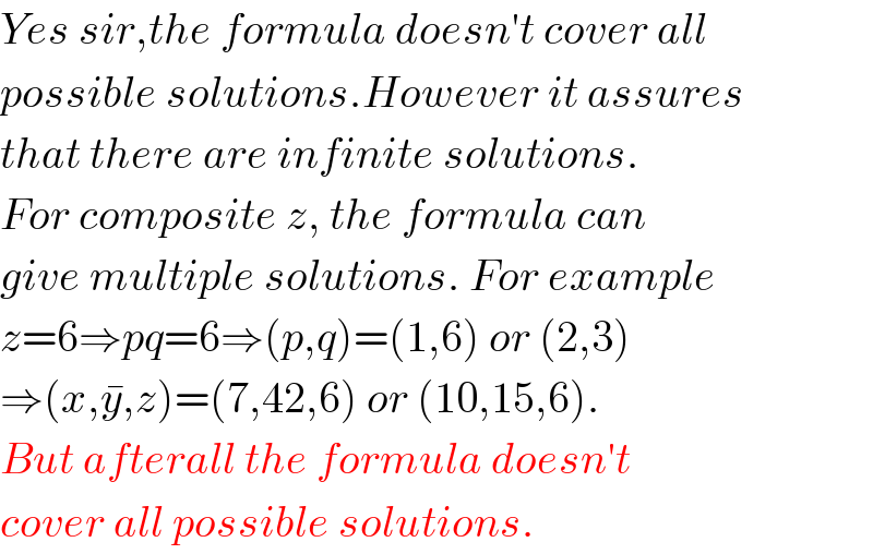 Yes sir,the formula doesn′t cover all  possible solutions.However it assures  that there are infinite solutions.  For composite z, the formula can  give multiple solutions. For example  z=6⇒pq=6⇒(p,q)=(1,6) or (2,3)  ⇒(x,y^� ,z)=(7,42,6) or (10,15,6).  But afterall the formula doesn′t  cover all possible solutions.  
