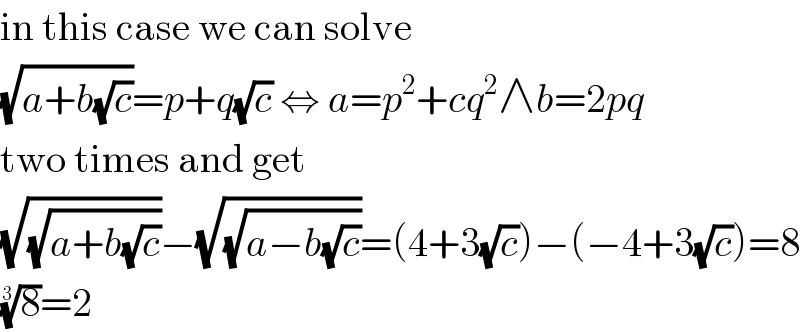 in this case we can solve  (√(a+b(√c)))=p+q(√c) ⇔ a=p^2 +cq^2 ∧b=2pq  two times and get  (√(√(a+b(√c))))−(√(√(a−b(√c))))=(4+3(√c))−(−4+3(√c))=8  (8)^(1/3) =2  