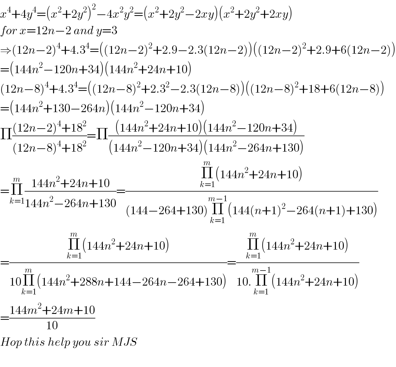 x^4 +4y^4 =(x^2 +2y^2 )^2 −4x^2 y^2 =(x^2 +2y^2 −2xy)(x^2 +2y^2 +2xy)  for x=12n−2 and y=3  ⇒(12n−2)^4 +4.3^4 =((12n−2)^2 +2.9−2.3(12n−2))((12n−2)^2 +2.9+6(12n−2))  =(144n^2 −120n+34)(144n^2 +24n+10)  (12n−8)^4 +4.3^4 =((12n−8)^2 +2.3^2 −2.3(12n−8))((12n−8)^2 +18+6(12n−8))  =(144n^2 +130−264n)(144n^2 −120n+34)  Π(((12n−2)^4 +18^2 )/((12n−8)^4 +18^2 ))=Π(((144n^2 +24n+10)(144n^2 −120n+34))/((144n^2 −120n+34)(144n^2 −264n+130)))  =Π_(k=1) ^m ((144n^2 +24n+10)/(144n^2 −264n+130))=((Π_(k=1) ^m (144n^2 +24n+10))/((144−264+130)Π_(k=1) ^(m−1) (144(n+1)^2 −264(n+1)+130)))  =((Π_(k=1) ^m (144n^2 +24n+10))/(10Π_(k=1) ^m (144n^2 +288n+144−264n−264+130)))=((Π_(k=1) ^m (144n^2 +24n+10))/(10.Π_(k=1) ^(m−1) (144n^2 +24n+10)))  =((144m^2 +24m+10)/(10))  Hop this help you sir MJS    