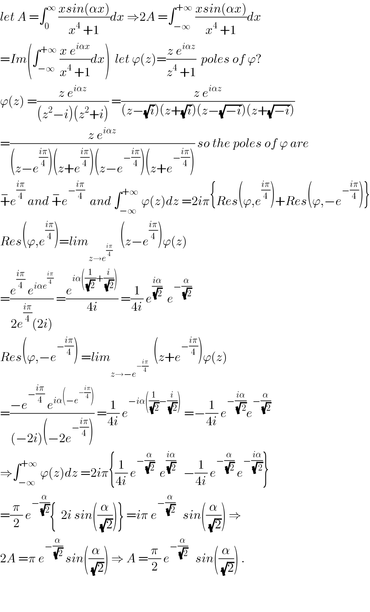 let A =∫_0 ^∞  ((xsin(αx))/(x^4  +1))dx ⇒2A =∫_(−∞) ^(+∞)  ((xsin(αx))/(x^4  +1))dx  =Im(∫_(−∞) ^(+∞)  ((x e^(iαx) )/(x^4  +1))dx)  let ϕ(z)=((z e^(iαz) )/(z^4  +1))  poles of ϕ?  ϕ(z) =((z e^(iαz) )/((z^2 −i)(z^2 +i))) =((z e^(iαz) )/((z−(√i))(z+(√i))(z−(√(−i)))(z+(√(−i)))))  =((z e^(iαz) )/((z−e^((iπ)/4) )(z+e^((iπ)/4) )(z−e^(−((iπ)/4)) )(z+e^(−((iπ)/4)) ))) so the poles of ϕ are  +^− e^((iπ)/4)  and +^− e^(−((iπ)/4))   and ∫_(−∞) ^(+∞)  ϕ(z)dz =2iπ{Res(ϕ,e^((iπ)/4) )+Res(ϕ,−e^(−((iπ)/4)) )}  Res(ϕ,e^((iπ)/4) )=lim_(z→e^((iπ)/4) )    (z−e^((iπ)/4) )ϕ(z)  =((e^((iπ)/4)  e^(iαe^((iπ)/4) ) )/(2e^((iπ)/4) (2i))) =(e^(iα((1/((√2) ))+(i/(√2)))) /(4i)) =(1/(4i)) e^((iα)/(√2))   e^(−(α/(√2)))   Res(ϕ,−e^(−((iπ)/4)) ) =lim_(z→−e^(−((iπ)/4)) )   (z+e^(−((iπ)/4)) )ϕ(z)  =((−e^(−((iπ)/4))  e^(iα(−e^(−((iπ)/4)) )) )/((−2i)(−2e^(−((iπ)/4)) ))) =(1/(4i)) e^(−iα((1/(√2))−(i/(√2))))  =−(1/(4i)) e^(−((iα)/(√( 2)))) e^(−(α/(√2)))   ⇒∫_(−∞) ^(+∞)  ϕ(z)dz =2iπ{(1/(4i)) e^(−(α/(√2)))   e^((iα)/(√2))    −(1/(4i)) e^(−(α/(√2)))  e^(−((iα)/(√( 2)))) }  =(π/2) e^(−(α/(√2))) {  2i sin((α/(√2)))} =iπ e^(−(α/(√2)))    sin((α/(√2))) ⇒  2A =π e^(−(α/(√2)))  sin((α/(√2))) ⇒ A =(π/2) e^(−(α/(√2)))    sin((α/(√2))) .      