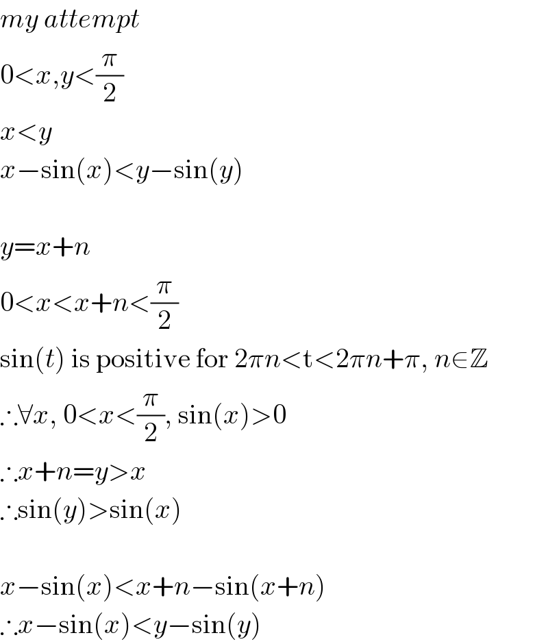 my attempt  0<x,y<(π/2)  x<y  x−sin(x)<y−sin(y)     y=x+n  0<x<x+n<(π/2)  sin(t) is positive for 2πn<t<2πn+π, n∈Z  ∴∀x, 0<x<(π/2), sin(x)>0  ∴x+n=y>x  ∴sin(y)>sin(x)    x−sin(x)<x+n−sin(x+n)  ∴x−sin(x)<y−sin(y)  