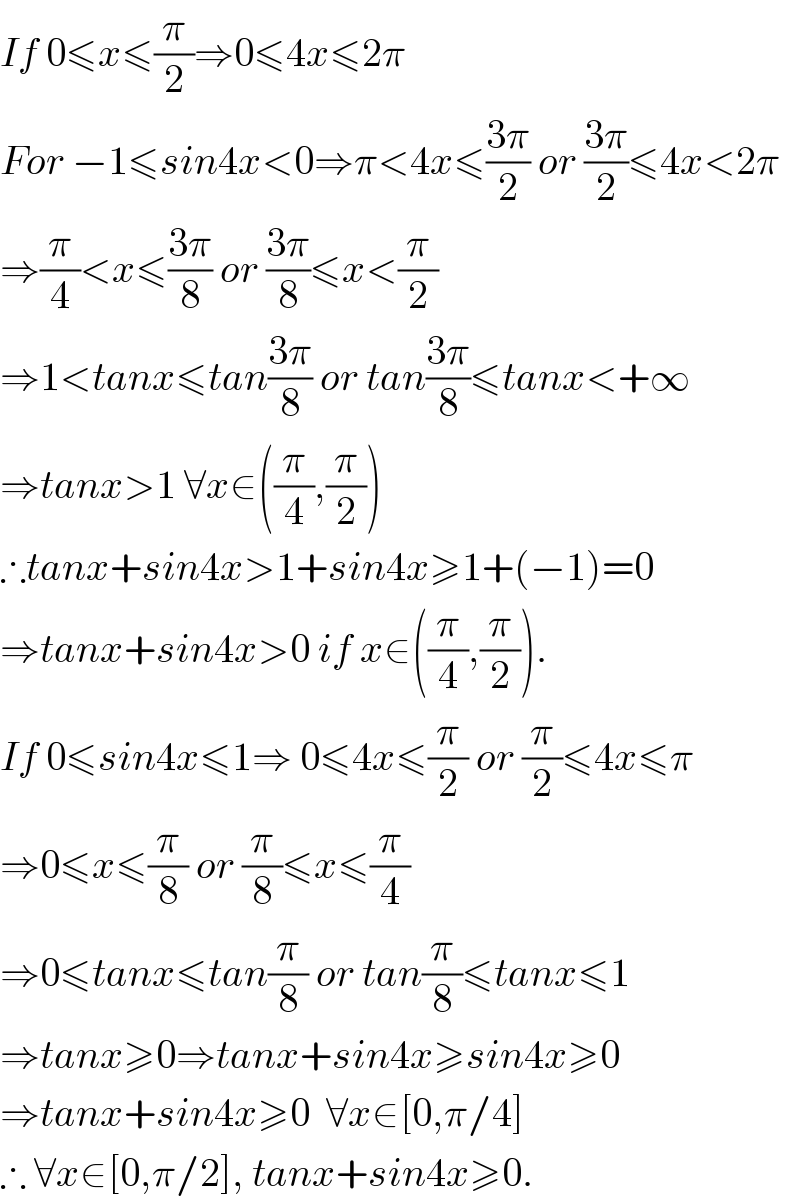 If 0≤x≤(π/2)⇒0≤4x≤2π  For −1≤sin4x<0⇒π<4x≤((3π)/2) or ((3π)/2)≤4x<2π   ⇒(π/4)<x≤((3π)/8) or ((3π)/8)≤x<(π/2)  ⇒1<tanx≤tan((3π)/8) or tan((3π)/8)≤tanx<+∞  ⇒tanx>1 ∀x∈((π/4),(π/2))  ∴tanx+sin4x>1+sin4x≥1+(−1)=0  ⇒tanx+sin4x>0 if x∈((π/4),(π/2)).  If 0≤sin4x≤1⇒ 0≤4x≤(π/2) or (π/2)≤4x≤π  ⇒0≤x≤(π/8) or (π/8)≤x≤(π/4)  ⇒0≤tanx≤tan(π/8) or tan(π/8)≤tanx≤1  ⇒tanx≥0⇒tanx+sin4x≥sin4x≥0  ⇒tanx+sin4x≥0  ∀x∈[0,π/4]  ∴ ∀x∈[0,π/2], tanx+sin4x≥0.  